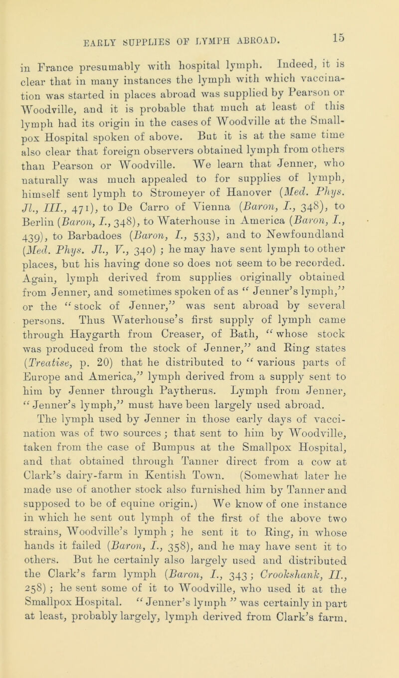 EAPvLY SUPPLIES OF LYMPH ABROAD. in France presumably with hospital lymph. Indeed, it is clear that in many instances the lymph with which vaccina- tion was started in places abroad was supplied by Pearson or AVoodville, and it is probable that much at least of this lymph had its origin in the cases of Woodville at the Small- pox Hospital spoken of above. But it is at the same time also clear that foreign observers obtained lymph from others than Pearson or Woodville. We learn that Jenner, who naturally was much appealed to for supplies of lymph, himself sent lymph to Stromeyer of Hanover {Med. Flnjs. JL, III., 471), to De Carro of Vienna {Baron, I., 348), to Berlin {Baron, I., 348), to Waterhouse in America {Baron, I., 439), to Barbadoes {Baron, I., 533), and to Newfoundland {Med. Phijs. JL, V., 340) ; he may have sent lymph to other places, but his having done so does not seem to be recorded. Again, lymph derived from supplies originally obtained from Jenner, and sometimes spoken of as Jenner’s lymph, or the stock of Jenner,^^ was sent abroad by several persons. Thus Waterhouse’s first supply of lymph came through Haygarth from Greaser, of Bath, ‘‘ whose stock was produced from the stock of Jenner,’^ and Ring states {Treatise, p. 20) that he distributed to various parts of Europe and America,” lymph derived from a supply sent to him by Jenner through Paytherus. Lymph from Jenner, Jenner’s lymph,” must have been largely used abroad. The lymph used by Jenner in those early days of vacci- nation was of two sources; that sent to him by Woodville, taken from the case of Bumpiis at the Smallpox Hospital, and that obtained through Tanner direct from a cow at Clark’s dairy-farm in Kentish Town. (Somewhat later he made use of another stock also furnished him by Tanner and supposed to be of equine origin.) We know of one instance in which he sent out lymph of the first of the above two strains, Woodville’s lymph ; he sent it to Ring, in whose hands it failed {Baron, I., 358), and he may have sent it to others. But he certainly also largely used and distributed the Clark’s farm lymph {Baron, I., 343 ; Croohsitanh, II., 258) ; he sent some of it to Woodville, who used it at the Smallpox Hospital. “ Jenner’s lymph ” was certainly in part at least, probably largely, lymph derived from Clark’s farm.