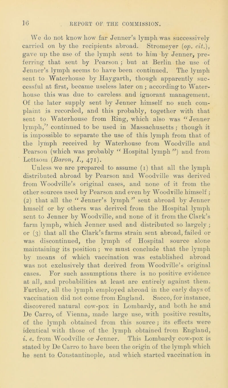 We do not knowhow far Jennehs lymph was successively carried on by the recipients abroad, Stromeyer [op. cit.), gave up the use of the lymph sent to him by Jenner, pre- ferring that sent by Pearson ; but at Berlin the use of Jenner’s lymph seems to have been continued. The lymph sent to Waterhouse by Haygarth, though apparently suc- cessful at firstj became useless later on; according to Water- house this was due to careless and ignorant management. Of the later supply sent by Jenner himself no such com- plaint: is recorded, and this probably, together with that sent to Waterhouse from Ring, which also was Jenner lymph,continued to be used in Massachusetts ; though it is impossible to separate the use of this lymph from that of the lymph received by Waterhouse from Woodville and Pearson (which was probably Hospital lymph and from Lettsom [Baron, I., 471). Unless we are prepared to assume (i) that all the lymph distributed abroad by Pearson and Woodville was derived from Woodville^s original cases, and none of it from the other sources used by Pearson and even by Woodville himself ; (2) that all the Jenner’s lymph” sent abroad by Jenner hmself or by others was derived from the Hospital lymph sent to Jenner by Woodville, and none of it from the Clark’s farm lymph, which Jenner used and distributed so largely ; or (3) that all the Clark’s farms strain sent abroad, failed or was discontinued, the lymph of Hospital source alone maintaining its position ; we must conclude that the hunpli by means of which vaccination was established abroad was not exclusively that derived from 'VYoodville’s original cases. For such assumptions there is no positive evidence at all, and probabilities at least are entirely against them. Further, all the lymph employed abroad in the early days of vaccination did not come from England. Sacco, for instance, discovered natural cow-pox in Lombardy, and both he and He Carro, of Vienna, made large use, with positive results, of the lymph obtained from this source; its effects were identical with those of the lymph obtained from England, i. e. from Woodville or Jenner. This Lombardy cow-pox is stated by De Carro to have been the origin of the lymph which he sent to Constantinople, and which started vaccination in