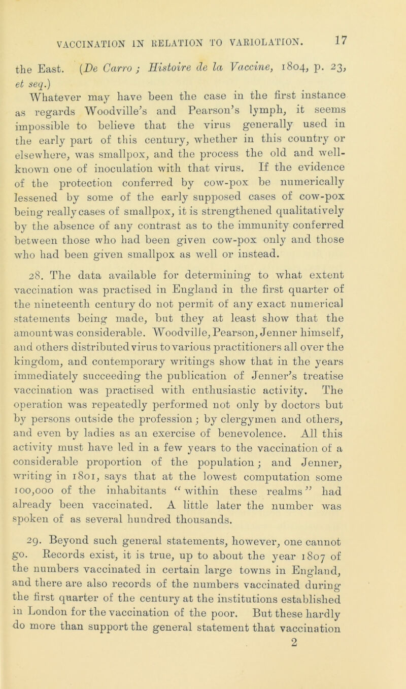 the East. (De Carro j Histoire de la Vaccine, 1804, p. 23, et seq.) Whatever may have been the case in the first instance as regards Woodville's and Pearson’s lymph, it seems impossible to believe that the virus generally used in the early part of this century, whether in this country or elsewhere, was smallpox, and the process the old and well- known one of inoculation with that virus. If the evidence of the protection conferred by cow-pox be numerically lessened by some of the early supposed cases of cow-pox being really cases of smallpox, it is strengthened qualitatively by the absence of any contrast as to the immunity conferred between those who had been given cow-pox only and those who had been given smallpox as well or instead. 28. The data available for determining to what extent vaccination was practised in England in the first quarter of the nineteenth century do not permit of any exact numerical statements being made, but they at least show that the amount was considerable. WoodvilJe, Pearson, Jenner himself, and others distributed virus to various ^practitioners all over the kingdom, and contemporary writings show that in the years immediately succeeding the publication of Jenner’s treatise vaccination was jpractised with enthusiastic activity. The operation was repeatedly performed not only by doctors but by persons outside the profession; by clergymen and others, and even by ladies as an exercise of benevolence. All this activity must have led in a few years to the vaccination of a considerable proportion of the population; and Jenner, writing in 1801, says that at the lowest computation some 100,000 of the inhabitants ^Avithin these realms” had already been vaccinated. A little later the number was spoken of as several hundred thousands. 29. Beyond such general statements, however, one cannot go. Records exist, it is true, up to about the year 1807 of the numbers vaccinated in certain lars^e towns in Eno’land, and there are also records of the numbers vaccinated durino- the first quarter of the century at the institutions established in London for the vaccination of the poor. But these hardly do more than support the general statement that vaccination 2