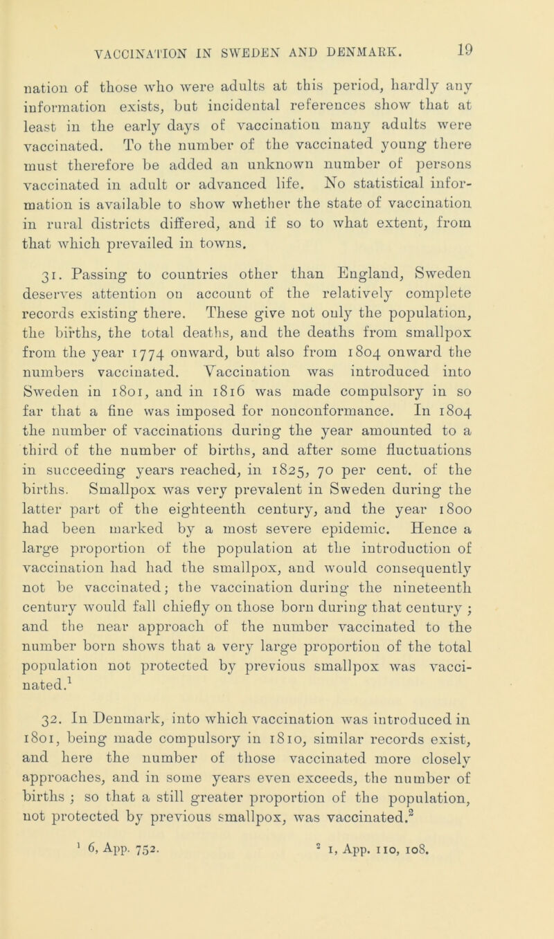 VACCINATION IN SWEDEN AND DENMARK. nation of tliose who were adults at this period, hardly any information exists, but incidental refereuces show that at least in the early days of vaccination many adults were vaccinated. To the number of the vaccinated young there must therefore be added an unknown number of persons vaccinated in adult or advanced life. No statistical infor- mation is available to show whether the state of vaccination in rural districts differed, and if so to what extent, from that which prevailed in towns. 31. Passing to countries other than England, Sweden deserves attention on account of the relatively complete records existing there. These give not only the postulation, the births, the total deaths, and the deaths from smallpox from the year 1774 onward, but also from 1804 onward the numbers vaccinated. Vaccination was introduced into Sweden in 1801, and in 1816 was made compulsory in so far that a fine was imposed for nonconformance. In 1804 the number of vaccinations during the year amounted to a third of the number of births, and after some fluctuations in succeeding years reached, in 1825, 70 per cent, of the births. Smallpox was very prevalent in Sweden during the latter jDart of the eighteenth century, and the year 1800 had been marked by a most severe epidemic. Hence a large proportion of the population at the introduction of vaccination had had the smallpox, and would consequently not be vaccinated; the vaccination during the nineteenth century would fall chiefly on those born during that century ; and the near approach of the number vaccinated to the number born shows that a very large proportion of the total population not |^rotected by previous smallpox was vacci- nated.^ 32. In Denmark, into which vaccination was introduced in 1801, being made compulsory in 1810, similar records exist, and here the number of those vaccinated more closely approaches, and in some years even exceeds, the number of births ; so that a still greater proportion of the population, not protected by previous smallpox, was vaccinated.^