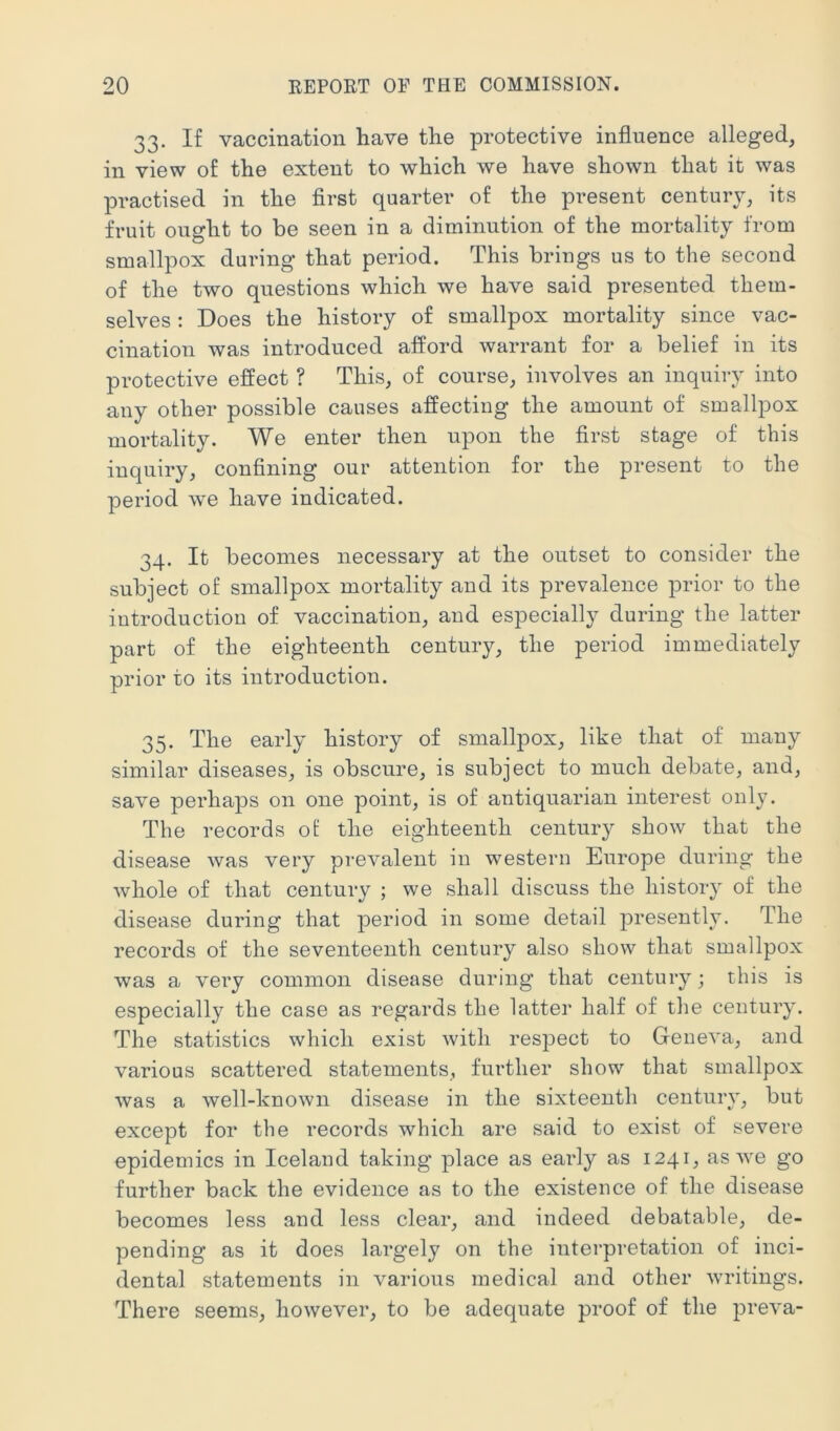 33. If vaccination have the protective influence alleged, in view of the extent to which we have shown that it was practised in the first quarter of the present century, its fruit ought to be seen in a diminution of the mortality from smallpox during that period. This brings us to the second of the two questions which we have said presented them- selves : Does the history of smallpox mortality since vac- cination was introduced afl^ord warrant for a belief in its protective effect ? This, of course, involves an inquiry into any other possible causes affecting the amount of smallpox mortality. We enter then upon the first stage of this inquiry, confining our attention for the present to the period we have indicated. 34. It becomes necessary at the outset to consider the subject of smallpox mortality and its prevalence prior to the iutroduction of vaccination, and especially during the latter part of the eighteenth century, the period immediately prior to its introduction. 35. The early history of smallpox, like that of many similar diseases, is obscure, is subject to much debate, and, save perhaps on one point, is of antiquarian interest only. The records ol the eighteenth century show that the disease was very prevalent in western Europe during the whole of that century ; we shall discuss the history of the disease during that period in some detail presently. The records of the seventeenth century also show that smallpox was a very common disease during that century; this is especially the case as regards the latter half of the century. The statistics which exist with respect to Geneva, and various scattered statements, further show that smallpox was a well-known disease in the sixteenth century, but except for the records which are said to exist of severe epidemics in Iceland taking place as early as 1241, as we go further back the evidence as to the existence of the disease becomes less and less clear, and indeed debatable, de- pending as it does largely on the interpretation of inci- dental statements in various medical and other writings. There seems, however, to be adequate proof of the preva-