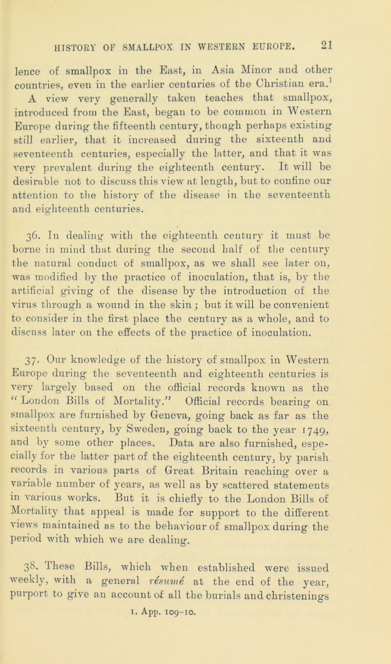 HISTORY OF SMALLPOX IN WESTERN EUROPE. lence of smallpox in the East, in Asia Minor and other countries, even in the earlier centuries of the Christian era.^ A view very generally taken teaches that smallpox, introduced from the East, began to be common in Western Europe during the fifteenth century, though perhaps existing still earlier, that it increased during the sixteenth and seventeenth centuries, especially the latter, and that it was very prevalent during the eigliteenth century. It will be desirable not to discuss this view at length, but to confine onr attention to tlie historv of the disease in the seventeenth V and eighteenth centuries. 36. In dealing with the eighteenth century it must be borne in mind that during the second half of tlie century the natural conduct of smallpox, as we shall see later on, was modified by the practice of inoculation, that is, by the artificial giving of the disease by the introduction of the virus through a wound in the skin j but it will be convenient to consider in the first place the century as a whole, and to discuss later on the effects of the practice of inoculation. 37. Our knowledge of the history of smallpox in Western Europe during the seventeenth and eighteenth centuries is very largely based on the official records known as the “ London Bills of Mortality.^^ Official records bearing* on smallpox are furnished by Geneva, going back as far as the sixteenth century, by Sweden, going* back to the year 1749, and by some other places. Data are also furnished, espe- cially for the latter part of the eigliteenth century, by parish records in various parts of Great Britain reaching* over a variable number of years, as well as by scattered statements in various works. But it is chiefly to the London Bills of Mortality that appeal is made for support to the different views maintained as to the behaviour of smallpox during the period with which we are dealing. 38. These Bills, which when established were issued weekly, with a general resu7iie at the end of the year, purport to give an account of all the burials and christenings I, App. 109-10.