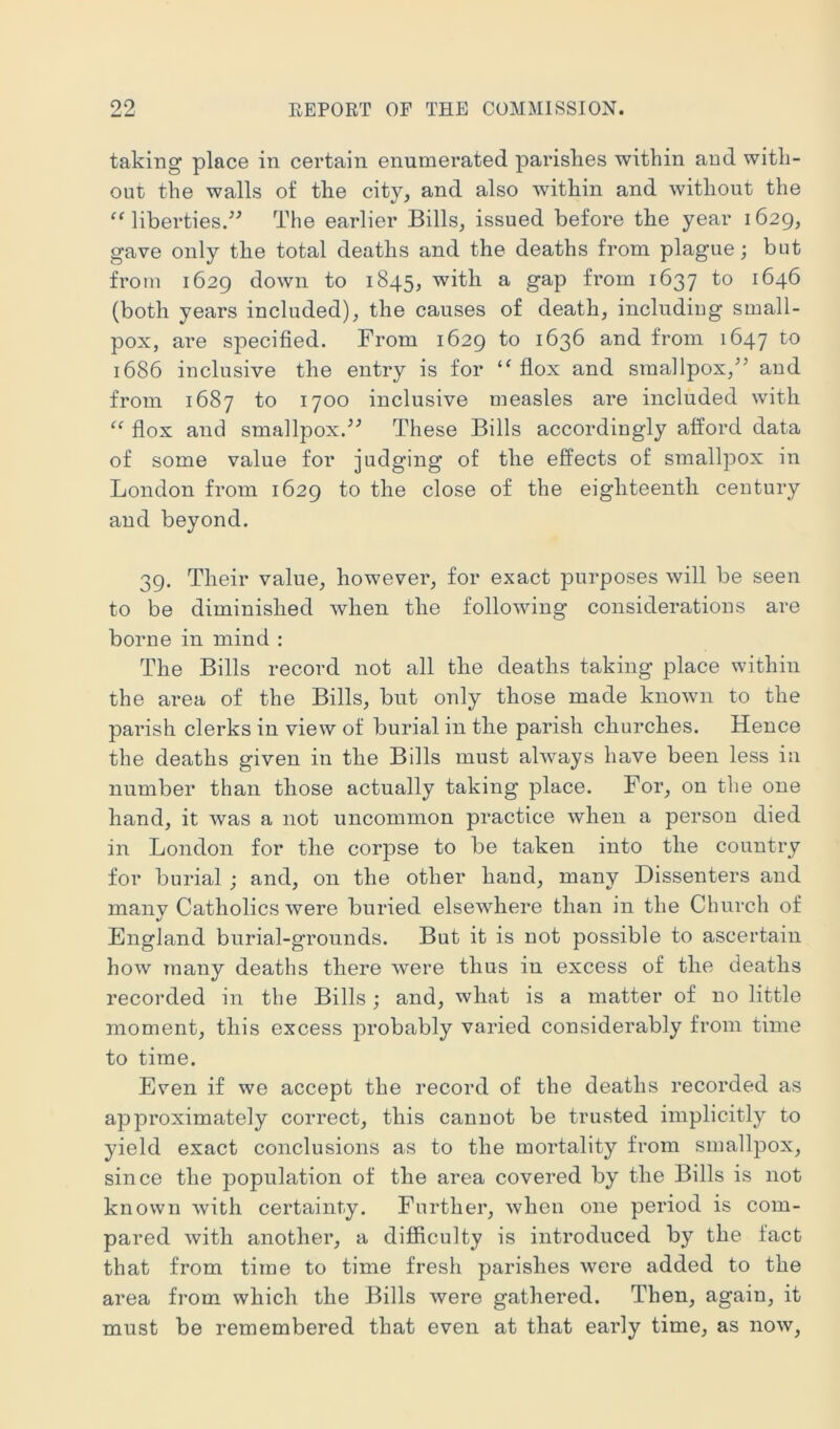 taking place in certain enumerated parishes within and with- out the walls of the city, and also within and without the “ liberties.'’^ The earlier Bills, issued before the year 1629, gave only the total deaths and the deaths from plague; but from 1629 down to 1845, with a gap from 1637 to 1646 (both years included), the causes of death, including small- pox, are specified. From 1629 to 1636 and from 1647 to 1686 inclusive the entry is for flox and smallpox,and from 1687 to 1700 inclusive measles are included with “ flox and smallpox.These Bills accordingly afford data of some value for judging of the effects of smallpox in London from 1629 to the close of the eighteenth century and beyond. 39. Their value, however, for exact purposes will be seen to be diminished when the following considerations are borne in mind ; The Bills record not all the deaths taking place within the area of the Bills, but only those made known to the parish clerks in view of burial in the parish churches. Hence the deaths given in the Bills must always have been less in number than those actually taking place. For, on the one hand, it was a not uncommon practice when a person died in London for the corpse to be taken into the country for burial ; and, on the other hand, many Dissenters and many Catholics were buried elsewhere than in the Church of England burial-gTOunds. But it is not possible to ascertain how many deaths there were thus in excess of the deaths recorded in the Bills; and, what is a matter of no little moment, this excess jorobably varied considerably from time to time. Even if we accept the record of the deaths recorded as approximately correct, this cannot be trusted implicitly to yield exact conclusions as to the mortality from smallpox, since the population of the area covered by the Bills is not known with certainty. Further, when one period is com- pared with another, a difficulty is introduced by the fact that from time to time fresh parishes were added to the area from which the Bills were gathered. Then, again, it must be remembered that even at that early time, as now.