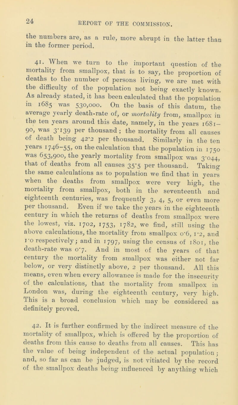 the numbers are, as a rule, more abrupt in the latter than in the former period. 41* When we turn to the important question of the moitalitj from smallpox, that is to say, the proportion of deaths to the number of persons living, we are met with the difficulty of the population not being exactly known. As already stated, it has been calculated that the population in 1685 was 530,000. On the basis of this datum, the average yearly death-rate of, or mortality from, smallpox in the ten years around this date, namely, in the years 1681- 90, was 3*^39 thousand ; the mortality from all causes of death being 42*2 per thousand. Similarly in the ten yeais 1746—55^ the calculation that the population in 1750 ^ as 653^9®®^ the yearly mortality from smallpox was 3^044, that of deaths from all causes 35-5 per thousand. Taking the same calculations as to population we find that in years when the deaths from smallpox were very high, the mortality from smallpox, both in the seventeenth and eighteenth centuries, was frequently 3^ 4^ 5; even more pei thousand. Even if we take the years in the eighteenth century in which the returns of deaths from smallpox were the lowest, viz. 1702, 1753, 1782,. we find, still using the above calculations, the mortality from smallpox o’6, 1-2, and I-o respectively; and in 1797, using the census of 1801, the death-rate was 07. And in most of the years of that century the mortality from smallpox Avas either not far beloAv, or very distinctly above, 2 per thousand. All this means, even when every allowance is made for the insecuritv of the calculations, that the mortality from smallpox in London was, during the eighteenth century, very high. This is a broad conclusion Avhich may be considered as definitely proved. 42. It is further confirmed by the indirect measure of the mortality of smallpox, which is offered by the proportion of deaths from this cause to deaths from all causes. This has the value of being independent of the actual population ; and, so far as can be judged, is not vitiated by the record of the smallpox deaths being infiuenced by anything which