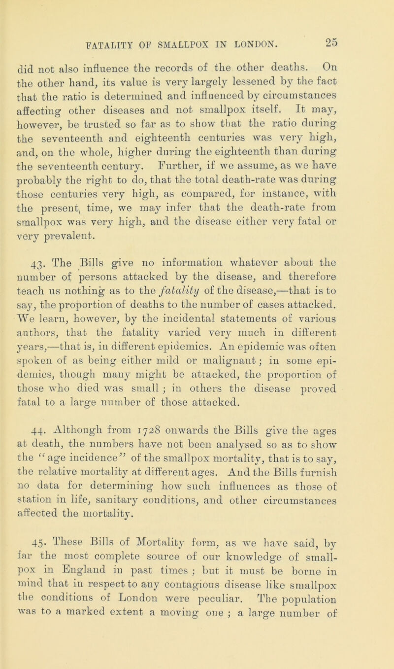 did not also influence the records of the other deaths. On the other hand, its value is very largely lessened by the fact that the ratio is determined and influenced by circumstances affecting other diseases and not smallpox itself. It may, however, be trusted so far as to show that the ratio during the seventeenth and eighteenth centuries was very high, and, on the whole, higher during the eighteenth than during the seventeenth century. Further, if we assume, as we have probably the right to do, that the total death-rate was during those centuries very high, as compared, for instance, with the present, time, we may infer that the death-rate from smallpox was very high, and the disease either very fatal or very prevalent. 43. The Bills give no information whatever about the number of persons attacked by the disease, and therefore teach us nothing as to the fatality of the disease,—that is to say, the proportion of deaths to the number of cases attacked. We learn, however, by the incidental statements of various authors, that the fatality varied veiy much in different years,—that is, in different epidemics. An epidemic was often spoken of as being either mild or malignant; in some epi- demics, though many might be attacked, the proportion of those who died wms small ; in others the disease proved fatal to a large number of those attacked. 44. Although from 1728 onwards the Bills give the ages at death, the numbers have not been analysed so as to show the age incidence^’ of the smallpox mortality, that is to say, the relative mortality at different ages. And the Bills furnish no data for determining how such influences as those of station in life, sanitary conditions, and other circumstances affected the mortality. 45. These Bills of Mortality form, as we have said, by far the most complete source of our knowledge of small- pox in England in past times ; but it must be borne in mind that in respect to any contagious disease like smallpox the conditions of London were peculiar. The population was to a marked extent a moving’ one ; a large number of