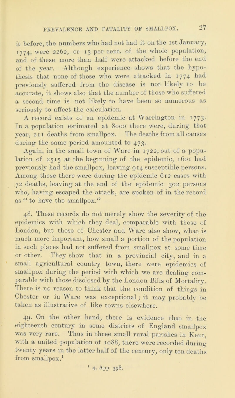 PREVALENCE AND FATALITY OF SMALLPOX. it before^ the numbers who had not had it on the ist January, 1774, were 2262, or 15 per cent, of the whole population, and of these more than half were attacked before the end of the year. Although experience shows that the hypo- thesis that none of those who were attacked in 1774 had previously suffered from the disease is not likely to be accurate, it shows also that the number of those who suffered a second time is not likely to have been so numerous as seriously to affect the calculation. A record exists of an epidemic at Warrington in 1773* In a population estimated at 8000 there were, during that year, 211 deaths from smallpox. The deaths from all causes during the same j)eriod amounted to 473. Again, in the small town of Ware in 1722, out of a jDopu- lation of 2515 at the beginning of the epidemic, 1601 had previously had the smallpox, leaving 914 susceptible persons. Among these there were during the epidemic 612 cases with 72 deaths, leaving at the end of the e|)idemic 302 persons who, having escaped the attack, are spoken of in the record as to have the smallpox.^^ 48. These records do not merely show the severity of the epidemics with which they deal, comparable with those of London, but those of Chester and Ware also show, what is much more important, how small a portion of the population in such places had not suffered from smallpox at some time or other. They show that in a provincial city, and in a small agricultural country town, there were epidemics of smallpox during the period with which we are dealing com- parable with those disclosed by the London Bills of Mortality. There is no reason to think that the condition of thine-s in Chester or in Ware was exceptional ; it may probably be taken as illustrative of like towns elsewhere. 49. On the other hand, there is evidence that in the eighteenth century in some districts of England smallpox was very rare. Thus in three small rural parishes in Kent, with a united population of 1088, there were recorded during twenty years in the latter half of the century, only ten deaths from smallpox.^ ' 4, App. 398.