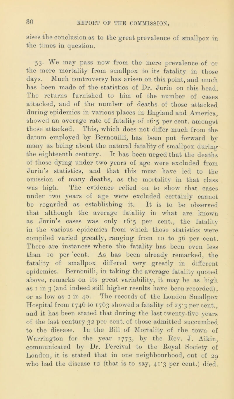 sises tlie conclusion as to the great prevalence of smallpox in the times in question. 53. We may pass now from the mere prevalence of or the mere mortality from smallpox to its fatality in those days. Much controversy has arisen on this point, and much has been made of the statistics of Dr. Jurin on this head. The returns furnished to him of the number of cases attacked, and of the number of deaths of those attacked during epidemics in various places in England and America, showed an average rate of fatality of 16*5 percent, amongst those attacked. This, which does not differ much from the datum employed by Bernouilli, has been put forward bv many as being about the natural fatality of smallpox during the eighteenth century. It has been urged that the deaths of those dying under two years of age were excluded from Turin’s statistics, and that this must have led to the omission of many deaths, as the mortality in that class was high. The evidence relied on to show that cases under two years of age were excluded certainly cannot be regarded as establishing it. It is to be observed that although the average fatality in what are known as Turin’s cases was only 16*5 per cent., the fatality in the various epidemics from which those statistics were compiled varied greatly, ranging from 10 to 36 per cent. There are instances where the fatality has been even less than 10 per 'cent. As has been already remarked, the fatality of smallpox differed very greatl}^ in different epidemics. Bernouilli, in taking the average fatality quoted above, remarks on its great variability, it may be as high as I in 3 (and indeed still higher results have been recorded), or as low as i in 40. The records of the London Smallpox Hospital from 1746 to 1763 showed a fatality of 25\3 per cent., and it has been stated that during the last twenty-five years of the last century 32 per cent, of those admitted succumbed to the disease. In the Bill of Mortality of the town of Warrington for the year 1773, by the Eev. T. Aikin, communicated by Dr. Percival to the Royal Society of London, it is stated that in one neighbourhood, out of 29 who had the disease 12 (that is to say, 4i‘3 per cent.) died.