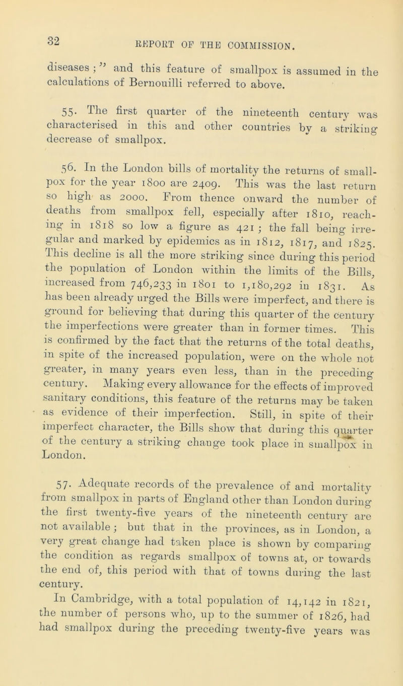 diseases ; and this feature of smallpox is assumed in the calculations of Bernouilli referred to above. 55* -1-he first quarter of the nineteenth century was characterised in this and other countries by a striking decrease of smallpox. 56. In the London bills of mortality the returns of small- pox for the year 1800 are 2409. This was the last return so high' as 2000. From thence onward the number of deaths from smallpox fell, especially after 1810, reach- ing in 1818 so low a figure as 421; the fall being irre- gular and marked by epidemics as in 1812, 1817, and 1825. This decline is all the more striking since during this period the population of London within the limits of the Bills, increased from 746,233 in 1801 to 1,180,292 in 1831. As has been already urged the Bills were imperfect, and there is ground for believing that during this quarter of the century the imperfections were greater than in former times. This is confirmed by the fact that the returns of the total deaths, in spite of the increased population, were on the whole not greater, in many years even less, than in the preceding century. Making every allowance for the effects of improved sanitary conditions, this feature of the returns may be taken as evidence of their imperfection. Still, in spite of their imperfect character, the Bills show that during this quarter of the century a striking change took place in smallp^ in London. 57. Adequate records of the prevalence of and mortality from smallpox in parts of England other than London during the first twenty-five years of the nineteenth century are not available ; but that in the provinces, as in London, a gi’Gat change had taken place is shown by comparing the condition as regards smallpox of towns at, or towards the end of, this period with that of towns during the last century. In Cambridge, with a total population of 14,142 in 1821, the number of persons who, up to the summer of 1826, had had smallpox during the preceding twenty-five years was