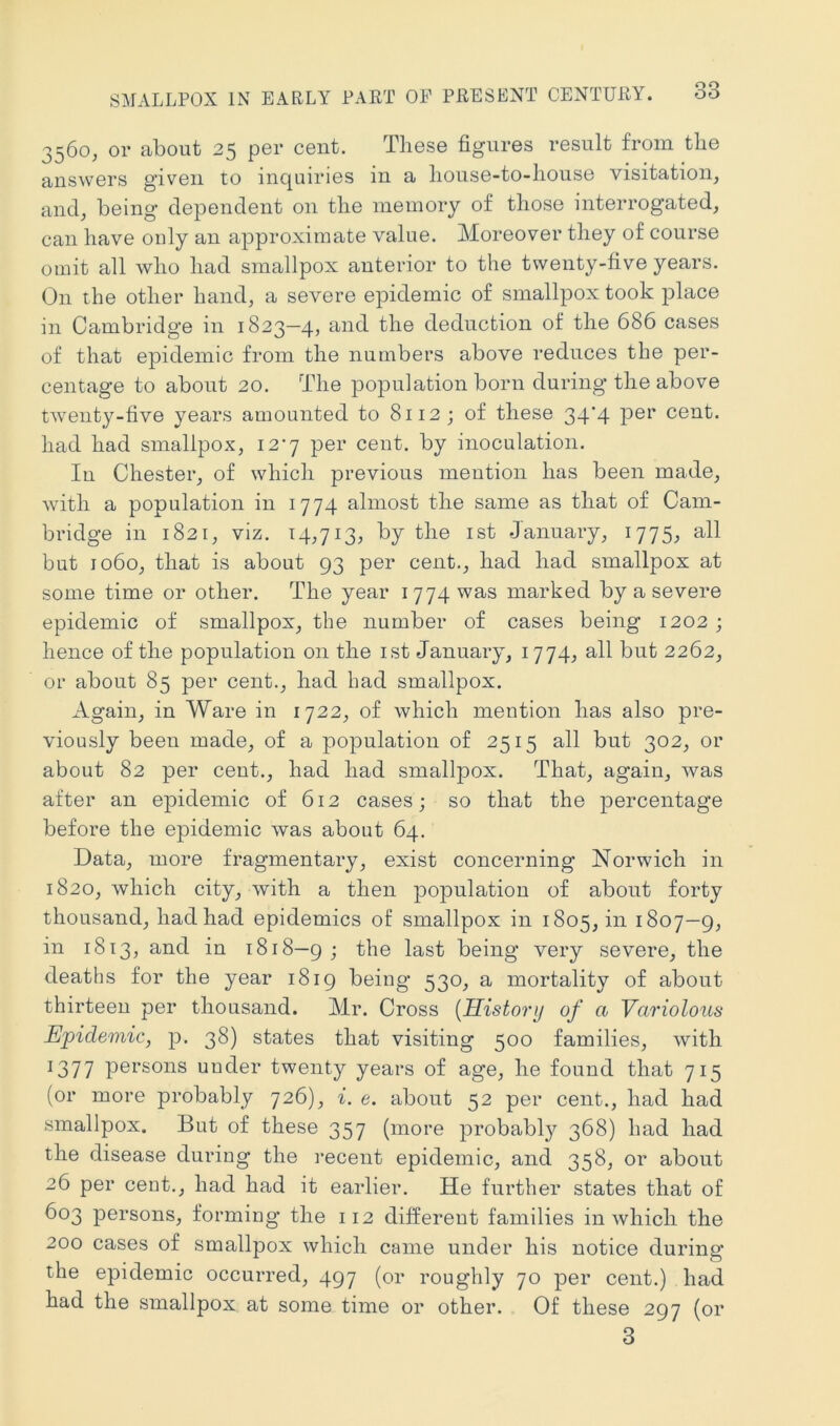 3560, or about 25 per cent. These figures result from the answers given to inquiries in a liouse-to-house visitation, and, being dependent on the memory of those interrogated, can have only an approximate value. Moreover they of course omit all who had smallpox anterior to the twenty-five years. On the other hand, a severe epidemic of smallpox took j^lace in Cambridge in 1823—4, and the deduction of the 686 cases of that epidemic from the numbers above reduces the per- centage to about 20. The population born during the above twenty-five years amounted to 8112; of these 34*4 cent, had had smallpox, 12-7 per cent, by inoculation. In Chester, of which previous mention has been made, with a population in 1774 almost the same as that of Cam- bridge in 1821, viz. 14,713, by the ist January, 1775, all but 1060, that is about 93 per cent., had had smallpox at some time or other. The year 1774 was marked by a severe epidemic of smallpox, the number of cases being 1202 ; hence of the population on the ist January, 1774, all but 2262, or about 85 per cent., had had smallpox. Again, in Ware in 1722, of which mention has also pre- viously been made, of a population of 2515 all but 302, or about 82 per cent., had had smallj^ox. That, again, was after an epidemic of 612 cases; so that the percentage before the epidemic was about 64. Data, more fragmentary, exist concerning Norwich in 1820, which city, with a then population of about forty thousand, had had epidemics of smallpox in 1805, in 1807—g, in 1813, and in 1818—g; the last being very severe, the deaths for the year 18ig being 530, a mortality of about thirteen per thousand. Mr. Cross {History of a Variolous Epidemic, p. 38) states that visiting 500 families, Avith 1377 pei'sons under twenty years of age, he found that 715 (or more probably 726), i. e. about 52 per cent., had had smallpox. But of these 357 (more probably 368) had had the disease during the i*ecent epidemic, and 358, or about 26 per cent., had had it earlier. He further states that of 603 persons, forming the 112 different families in Avhich the 200 cases of smallpox Avhich came under his notice during the epidemic occurred, 497 (or roughly 70 per cent.) had had the smallpox at some time or other. Of these 297 (or 3