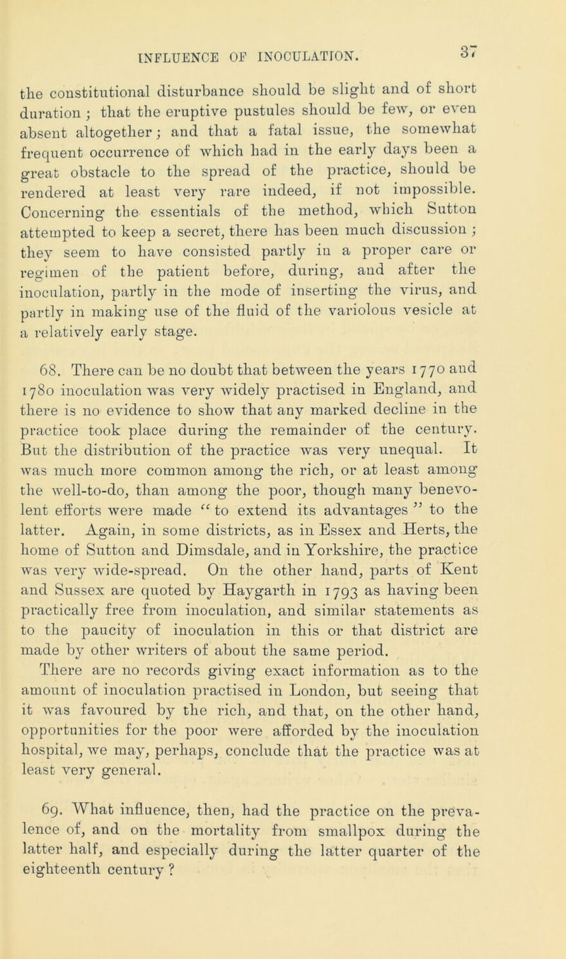 the coDstitutional disturbance should be slight and of short duration ; that the eruptive pustules should be few, or even absent altogether; and that a fatal issue, the somewhat frequent occurrence of which had in the early days been a great obstacle to the spread of the practice, should be rendered at least very rare indeed, if not impossible. Concerning the essentials of the method, which Sutton attempted to keep a secret, there has been much discussion ; they seem to have consisted partly in a proper care or regimen of the patient before, during, and after the inoculation, partly in the mode of inserting’ the virus, and partly in making use of the fluid of the variolous vesicle at a relatively early stage. 68. There can be no doubt that between the years 1770 and 1780 inoculation was very widely practised in England, and there is no evidence to show that any marked decline in the practice took place during the remainder of the century. But the distribution of the practice was very unequal. It was much more common among the rich, or at least among the well-to-do, than among the poor, though many benevo- lent efforts were made to extend its advantages to the latter. Again, in some districts, as in Essex and Herts, the home of Sutton and Dimsdale, and in Yorkshire, the practice was very wide-spread. On the other hand, parts of Kent and Sussex are quoted by Haygarth in 1793 as having been practically free from inoculation, and similar statements as to the paucity of inoculation in this or that district are made by other writers of about the same period. There are no records giving exact information as to the amount of inoculation practised in London, but seeing that it was favoured by the rich, and that, on the other hand, opportunities for the poor were afforded by the inoculation hospital, we may, perhaps, conclude that the practice was at least very general. 69. What influence, then, had the practice on the preva- lence of, and on the mortality from smallpox during the latter half, and especially during the latter quarter of the eighteenth century ?