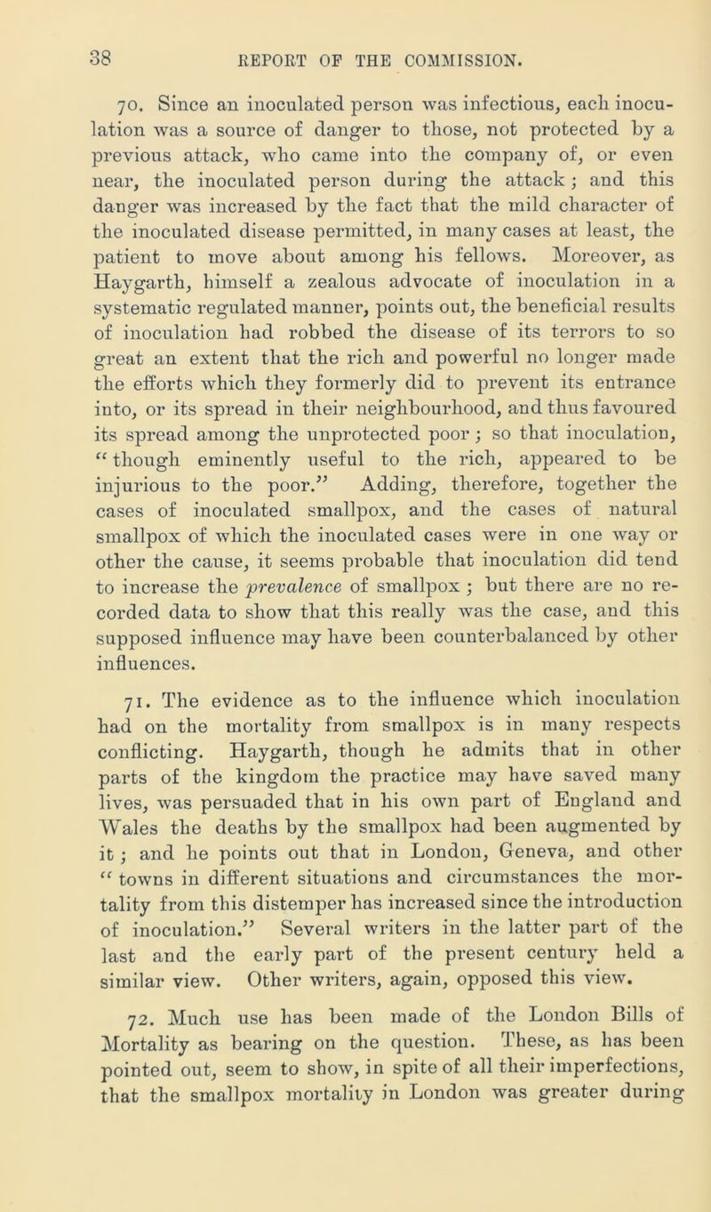 70. Since an inoculated person was infectious, each inocu- lation was a source of danger to those, not protected by a previous attack, who came into the company of, or even near, the inoculated person during the attack; and this danger was increased by the fact that the mild character of the inoculated disease permitted, in many cases at least, the patient to move about among his fellows. Moreover, as Haygarth, himself a zealous advocate of inoculation in a systematic regulated manner, points out, the beneficial results of inoculation had robbed the disease of its terrors to so great an extent that the rich and powerful no longer made the eiforts which they formerly did to prevent its entrance into, or its spread in their neighbourhood, and thus favoured its spread among the unprotected poor; so that inoculation, “ though eminently useful to the rich, appeared to be injurious to the poor/^ Adding, therefore, together the cases of inoculated smallpox, and the cases of natural smallpox of which the inoculated cases were in one way or other the cause, it seems probable that inoculation did tend to increase the prevalence of smallpox ; but there are no re- corded data to show that this really was the case, and this supposed influence may have been counterbalanced by other influences. 71. The evidence as to the influence which inoculation had on the mortality from smallpox is in many respects conflicting. Haygarth, though he admits that in other parts of the kingdom the practice may have saved many lives, was persuaded that in his own part of England and Wales the deaths by the smallpox had been augmented by it ; and he points out that in London, Geneva, and other “ towns in different situations and circumstances the mor- tality from this distemper has increased since the introduction of inoculation.^^ Several writers in the latter part of the last and the early part of the present century held a similar view. Other writers, again, opposed this view. 72. Much use has been made of the London Bills of Mortality as bearing on the question. These, as has been pointed out, seem to show, in spite of all their imperfections, that the smallpox mortality in London was greater during