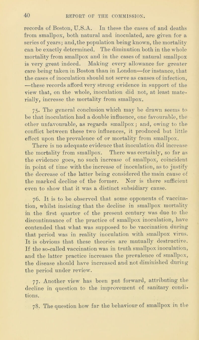 records of Boston, U.S.A. In these the cases of and deaths from smallpox, both natural and inoculated, are given for a series of years; and, the population being known, the mortality can be exactly determined. The diminution both in the whole mortality from smallpox and in the cases of natural smallpox is very great indeed. Making every allowance for greater care being taken in Boston than in London—for instance, that the cases of inoculation should not serve as causes of infection, —these records afford very strong evidence in support of the view that, on the whole, inoculation did not, at least mate- rially, increase the mortality from smallpox. 75. The general conclusion which may be drawn seems to be that inoculation had a double influence, one favourable, the other unfavourable, as regards smallpox; and, owing to the conflict between these two influences, it produced but little effect upon the prevalence of or mortalit}^ from smallpox. There is no adequate evidence that inoculation did increase the mortality from smallpox. There was certainly, so far as the evidence goes, no such increase of smallpox, coincident in point of time with the increase of inoculation, as to justify the decrease of the latter being considered the main cause of the marked decline of the former. Nor is there sufficient even to show that it was a distinct subsidiary cause. 76. It is to be observed that some opponents of vaccina- tion, whilst insisting that the decline in smallpox mortality in the first quarter of the present century was due to the discontinuance of the practice of smallpox inoculation, have contended that what was supposed to be vaccination during that period was in reality inoculation with smallpox virus. It is obvious that these theories are mutually destructive. If the so-called vaccination was in truth smallpox inoculation, and the latter practice increases the prevalence of smallpox, the disease should have increased and not diminished during the period under review. 77. Another view has been put forward, attributing the decline in question to the improvement of sanitary condi- tions. 78. The question how far the behaviour of smallpox in the