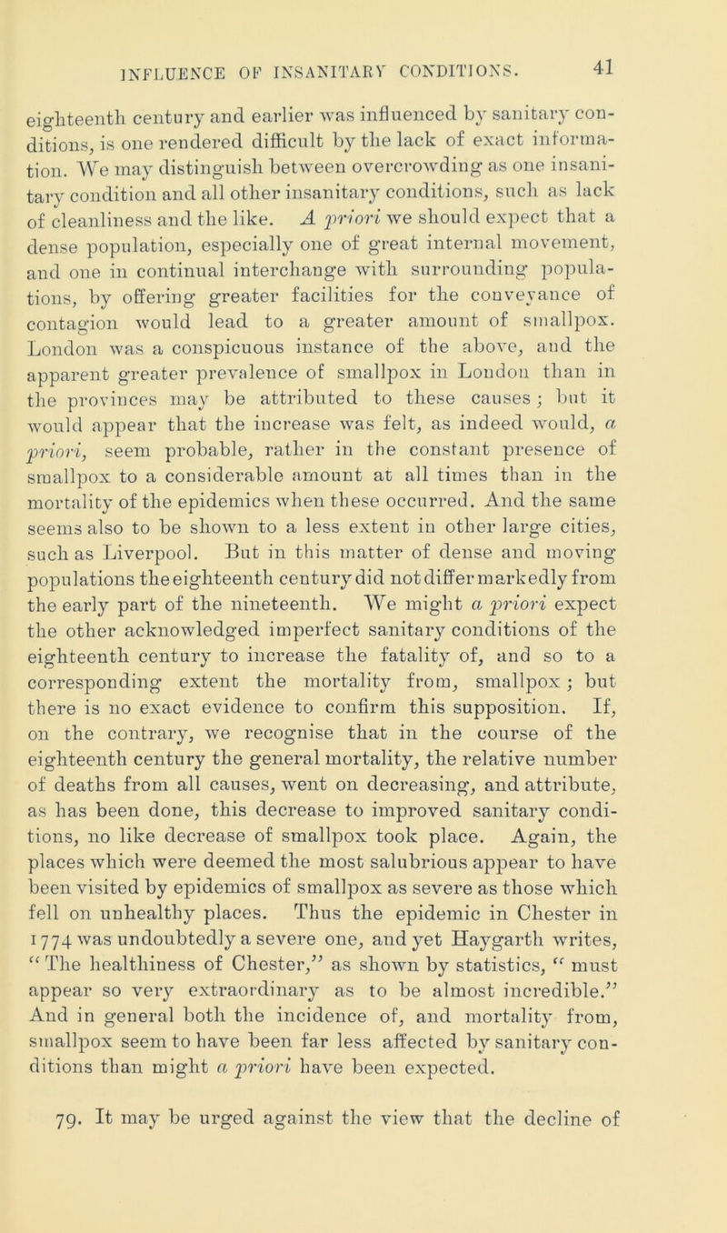 INFIiUENCE OF INSANITARV CONDITIONS. eigliteentli century and earlier was influenced by sanitary con- ditions, is one rendered difficult by the lack of exact informa- tion. We may distinguish between overcrowding as one insani- tary condition and all other insanitary conditions, such as lack of cleanliness and the like. A iiriori we should expect that a dense population, especially one of great internal movement, and one in continual interchange with surrounding popula- tions, by offering greater facilities for the conveyance of contagion would lead to a greater amount of smallpox. London was a conspicuous instance of the aboA’e, and the apparent greater prevalence of smallpox in Loudon than in the provinces may be attributed to these causes; but it would appear that the increase was felt, as indeed would, a ‘priori, seem probable, rather in the constant presence of smallpox to a considerable amount at all times than in the mortality of the epidemics when these occurred. And the same seems also to be shown to a less extent in other large cities, such as Liverpool. But in this matter of dense and moving populations theeighteenth century did not differ markedly from the early part of the nineteenth. We might a priori expect the other acknowledged imperfect sanitary conditions of the eighteenth century to increase the fatality of, and so to a corresponding extent the mortality from, smallpox ; but there is no exact evidence to confirm this supposition. If, on the contrary, we recognise that in the course of the eighteenth century the general mortality, the relative number of deaths from all causes, went on decreasing, and attribute, as has been done, this decrease to improved sanitary condi- tions, no like decrease of smallpox took place. Again, the places which were deemed the most salubrious appear to have been visited by epidemics of smallpox as severe as those which fell on unhealthy places. Thus the epidemic in Chester in I 774 was undoubtedly a severe one, and yet Haygarth writes. The healthiness of Chester,^^ as shown by statistics, must appear so very extraordinary as to be almost incredible.’^ And in general both the incidence of, and mortality from, smallpox seem to have been far less affected by sanitary con- ditions than might a ptriori have been expected. 79. It may be urged against the view that the decline of