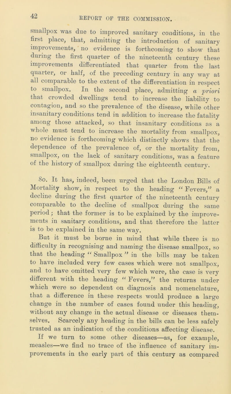 smallpox was due to improved sanitary conditions, in the fiist place, that, admitting* the introduction of sanitary improvements, no evidence is forthcoming to show that dining the first quarter of the nineteenth century these improvements differentiated that quarter from the last quarter, or half, of the joreceding century in any Avay at all comparable to the extent of the differentiation in respect to smallpox. In the second place, admitting a 'priori that crowded dAvellings tend to increase the liability to contagion, and so the prevalence of the disease, while other insanitary conditions tend in addition to increase the fatality among those attacked, so that insanitary conditions as a whole must tend to increase the mortality from smallpox, no evidence is forthcoming which distinctly shows that the dependence of the prevalence of, or the mortalitv from, smallpox, on the lack of sanitary conditions, was a feature of the history of smallpox during the eighteentli century. 8o. It has, indeed, been urged that the London Bills of Mortality show, in respect to the heading “ Fevers,^^ a decline during the first quarter of the nineteenth century comparable to the decline of smallpox during the same period; that the former is to be explained by the improve- ments in sanitary conditions, and that therefore the latter is to be explained in the same way. But it must be borne in mind that Avhile there is no difficulty in recognising and naming the disease smallpox, so that the heading Smallpox in the bills may be taken to have included very few cases which Avere not smallpox, and to have omitted very feAv Avhich Avere, the case is A^ery different Avith the heading “ Fevers,^^ the returns under which were so dependent on diagnosis and nomenclature, that a difference in these respects Avould produce a large change in the number of cases found under this heading, Avithout any change in the actual disease or diseases them- selves. Scarcely any heading in the bills can be less safely trusted as an indication of the conditions affecting disease. If we turn to some other diseases—as, for example, measles—Ave find no trace of the influence of sanitary im- provements in the early part of this century as compared