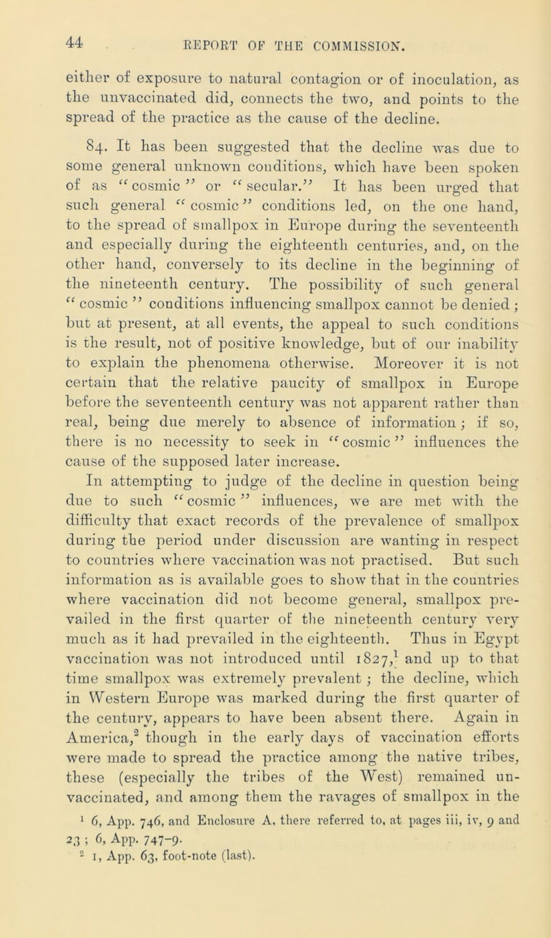 either of exposure to natural contagion or of inoculation^ as the unvaccinated did, connects the two, and points to the spread of the practice as the cause of the decline. 84. It has been suggested that the decline was due to some general unknown conditions, which have been spoken of as cosmicor secular.^^ It has been urged that such general “ cosmic ” conditions led, on the one hand, to the spread of smallpox in Europe during* the seventeenth and especially during the eighteenth centuries, and, on the other hand, conversely to its decline in the beginning of the nineteenth century. The possibility of such general “ cosmic ” conditions influencing smallpox cannot be denied ; but at present, at all events, the appeal to such conditions is the result, not of positive knowledge, but of our inability to explain the phenomena otherwise. Moreover it is not certain that the relative paucity of smallpox in Europe before the seventeenth century was not apparent rather than real, being due merely to absence of information; if so, there is no necessity to seek in cosmic ’’ influences the cause of the supposed later increase. In attempting to judge of the decline in question being due to such ‘‘ cosmic ” influences, we are met with the difficulty that exact records of the prevalence of smallpox during the period under discussion are wanting in respect to countries where vaccination was not practised. But such information as is available goes to show that in the countries where vaccination did not become general, smallpox pre- vailed in the first quarter of the nineteenth century very much as it had prevailed in the eighteenth. Thus in Egypt vaccination was not introduced until 1827,^ and up to that time smallpox was extremely prevalent ; the decline, which in Western Europe was marked during the first quarter of the century, appears to have been absent there. Again in America,^ though in the early days of vaccination efforts were made to spread the practice among the native tribes, these (especially the tribes of the West) remained un- vaccinated, and among them the ravages of smallpox in the * 6, App. 746, and Enclosure A, there referred to, at pages iii, iv, 9 and 2.1 ; 6, App. 747-9- 2 I, App. 63, foot-note (last).