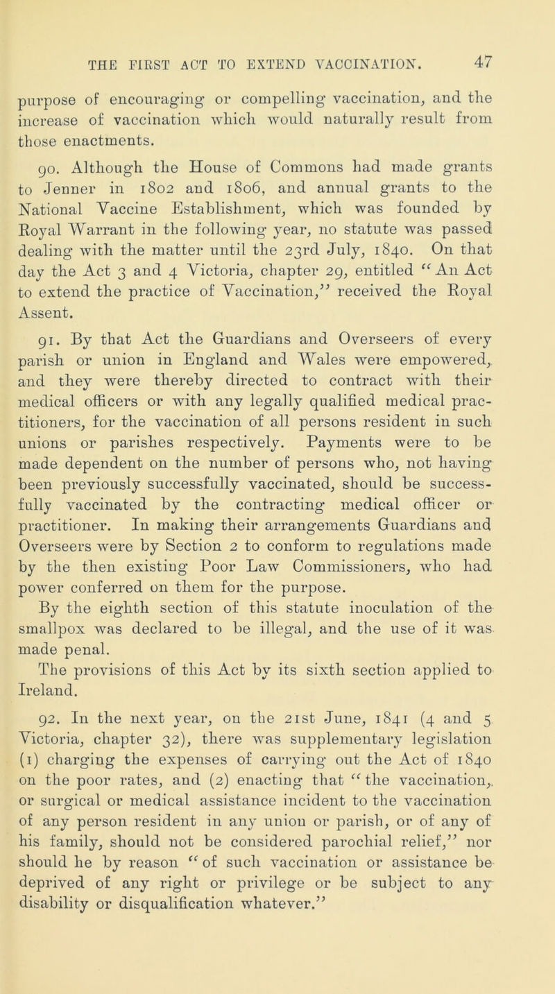 THE FIRST ACT TO EXTEND VACCINATION. purpose of encouraging or compelling vaccination^ and tlie increase of vaccination wliicli would naturally result from those enactments. 90. Although the House of Commons had made grants to Jenner in 1802 and 1806, and annual grants to the National Vaccine Establishment,, which was founded by Royal Warrant in the following year^ no statute was passed dealing with the matter until the 23rd July, 1840. On that day the Act 3 and 4 Victoria, chapter 29, entitled “ An Act to extend the practice of Vaccination,’^ received the Royal Assent. 91. By that Act the Guardians and Overseers of every parish or union in England and Wales were empowered, and they were thereby directed to contract with their medical officers or Avith any legally qualified medical prac- titioners, for the vaccination of all persons resident in such unions or parishes respectively. Payments were to be made dependent on the number of persons who, not having been previously successfully vaccinated, should be success- fully vaccinated by the contracting medical officer or practitioner. In making their arrangements Guardians and Overseers were by Section 2 to conform to regulations made by the then existing Poor Law Commissioners, Avho had power conferred on them for the purpose. By the eighth section of this statute inoculation of the smallpox was declared to be illegal, and the use of it was made penal. The provisions of this Act by its sixth section applied to Ireland. 92. In the next year, on the 21st June, 1841 (4 and 5 Victoria, chapter 32), there was supplementary legislation (i) charging the expenses of carrying out the Act of 1840 on the poor rates, and (2) enacting that the vaccination,, or surgical or medical assistance incident to the vaccination of any person resident in any union or parish, or of any of his family, should not be considered parochial relief,” nor should he by reason “ of such vaccination or assistance be deprived of any right or privilege or be subject to any disability or disqualification whatever.”