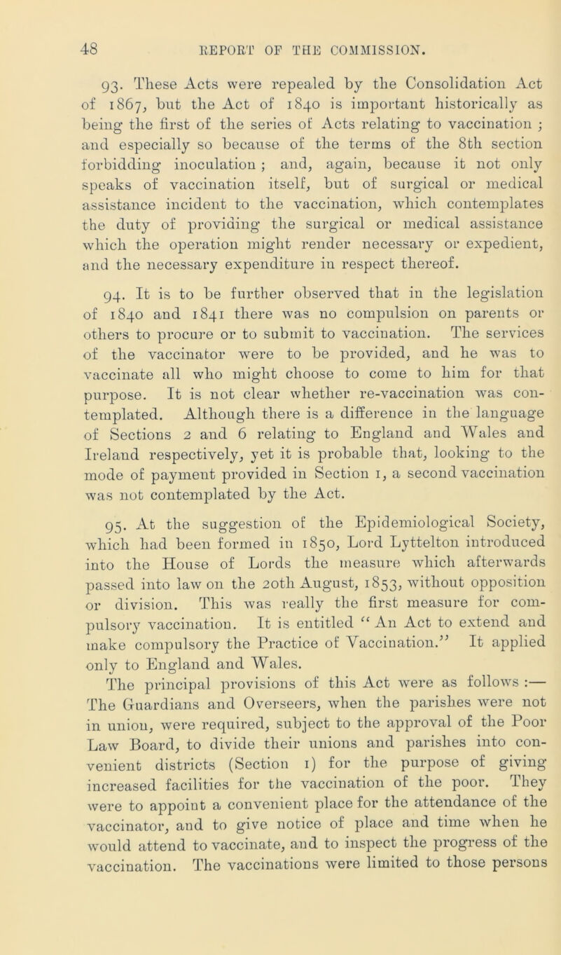 93. These Acts were repealed by the Consolidation Act of 1867, but the Act of 1840 is important historically as being the first of the series of Acts relating to vaccination ; and especially so because of the terms of the 8th section forbidding inoculation ; and, again, because it not only speaks of vaccination itself, but of surgical or medical assistance incident to the vaccination, which contemplates the duty of providing the surgical or medical assistance which the operation might render necessary or expedient, and the necessary expenditure in respect thereof. 94. It is to be further observed that in the legislation of 1840 and 1841 there was no compulsion on parents or others to procure or to submit to vaccination. The services of the vaccinator were to be provided, and he was to vaccinate all who might choose to come to him for that purpose. It is not clear whether re-vaccination was con- templated. Although there is a difference in the language of Sections 2 and 6 relating to England and Wales and Ireland respectively, yet it is probable that, looking to the mode of payment provided in Section i, a second vaccination was not contemplated by the Act. 95. At the suggestion of the Epidemiological Society, which had been formed in 1850, Lord Lyttelton introduced into the House of Lords the measure which afterwards passed into law on the 20th August, 1853, without opposition or division. This was really the first measure for com- pulsory vaccination. It is entitled An Act to extend and make compulsory the Practice of Vaccination.’^ It applied only to England and Wales. The principal provisions of this Act were as follows :— The Guardians and Overseers, when the parishes were not in union, were required, subject to the approval of the Poor Law Board, to divide their unions and parishes into con- venient districts (Section i) for the purpose of giving- increased facilities for the vaccination of the poor. They were to appoint a convenient place for the attendance of the vaccinator, and to give notice of place and time when he would attend to vaccinate, and to inspect the progress of the vaccination. The vaccinations were limited to those persons