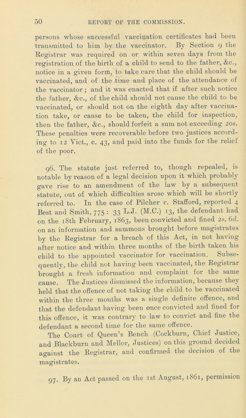 persons whose successful vaccination certificates had been transmitted to liim by the vaccinator. By Section 9 the Registrar was required on or within seven days from the registration of the birth of a child to send to the father, &c., notice in a given form, to take care that the child should be vaccinated, and of the time and place of the attendance of the vaccinator; and it was enacted that if after such notice the father, &c., of the child should not cause the child to be vaccinated, or should not on the eighth day after vaccina- tion take, or cause to be taken, the child for inspection, then the father, &c., should forfeit a sum not exceeding 20s. These penalties were recoverable before two justices accord- ing to 12 Viet., c. 43, and paid into the funds for the relief of the poor. 96. The statute just referred to, though repealed, is notable by reason of a legal decision upon it which probably gave rise to an amendment of the law by a subsequent statute, out of which difficulties arose which will be shortly referred to. In the case of Pilcher v. Stafford, reported 4 Best and Smith, 775 : 33 L.J. (M.C.) 13, the defendant had on the i8th February, 1863, been convicted and fined 2s. 6d. on an information and summons brought before magistrates by the liegistrar for a breach of this Act, in not having’ after notice and within three months of the birth taken his child to the appointed vaccinator for vaccination. Subse- quently, the child not having’ been vaccinated, the Registiai brought a fresh information and complaint for the same cause. The Justices dismissed the information, because they held that the offence of not taking the child to be vaccinated within the three months was a single definite offence, and that the defendant having been once convicted and fined for this offence, it was contrary to law to convict and fine the defendant a second time for the same offence. The Court of Queen’s Bench (Cockburn, Chief Justice, and Blackburn and Mellor, Justices) on this ground decided against the Registrar, and confirmed the decision of the magistrates. 97. By an Act passed on the ist August, 1861, permission