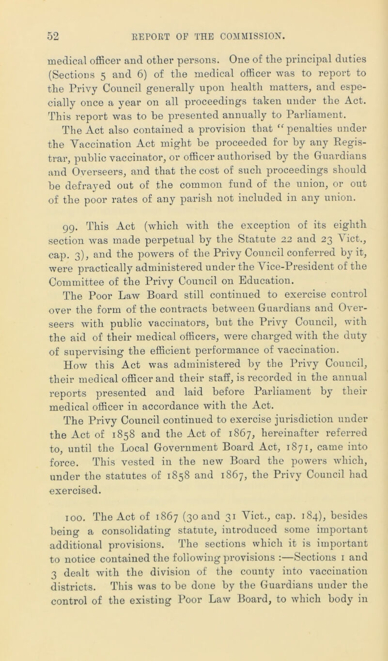 medical officer and other persons. One of the principal duties (Sections 5 and 6) of the medical officer was to report to the Privy Council generally upon health matters, and espe- cially once a year on all proceedings taken under the Act. This report was to be presented annually to Parliament. The Act also contained a provision that ‘^penalties under the Yaccination Act might be proceeded for by any Regis- trar, public vaccinator, or officer authorised by the Guardians and Overseers, and that the cost of such proceedings should be defrayed out of the common fund of the union, or out of the poor rates of any parish not included in any union. 99. This Act (which with the exception of its eighth section was made perpetual by the Statute 22 and 23 Yict., cap. 3), and the powers of the Privy Council conferred by it, were practically administered under the Yice-President of the Committee of the Privy Council on Education. The Poor LaAv Board still continued to exercise control over the form of the contracts between Guardians and Over- seers with public vaccinators, but the Privy Council, with the aid of their medical officers, were charged with the duty of supervising the efficient performance of vaccination. How this Act was administered by the Privy Council, their medical officer and their staff, is recorded in the annual reports presented and laid before Parliament by their medical officer in accordance with the Act. The Privy Council continued to exercise jurisdiction under the Act of 1858 and the Act of 1867, hereinafter referred to, until the Local Government Board Act, 1871, came into force. This vested in the new Board the powers which, under the statutes of 1858 and 1867, the Privy Council had exercised. 100. The Act of 1867 (30 and 31 Yict., cap. 184), besides being a consolidating statute, introduced some important additional provisions. The sections which it is important to notice contained the following provisions :—Sections i and 3 dealt with the division of the county into vaccination districts. This was to be done by the Guardians under the control of the existing Poor Law Board, to which body in