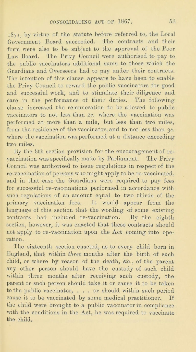 1871, by virtue of the statute before referred to, the Local Government Board succeeded. The contracts and their form were also to be subject to the approval of the Poor Law Board. The Privy Council were authorised to pay to the public vaccinators additional sums to those which the Guardians and Overseers had to pay under their contracts. The intention of this clause appears to have been to enable the Privy Council to reward the public vaccinators for good and successful work, and to stimulate their diligence and care in the performance of their duties. The following clause increased the remuneration to be allowed to public vaccinators to not less than 2s. where the vaccination was performed at more than a mile, but less than two miles, from the residence of the vaccinator, and to not less than 35. where the vaccination was performed at a distance exceeding two miles. By the 8th section provision for the encouragement of re- vaccination was specifically made by Parliament. The Privy Council was authorised to issue regulations in respect of the re-vaccination of persons who might apply to be re-vaccinated, and in that case the Guardians were required to pay fees for successful re-vaccinations performed in accordance with such regulations of an amount equal to two thirds of the primary vaccination fees. It would appear from the language of this section that the wording of some existing contracts had included re-vaccination. By the eighth section, however, it was enacted that these contracts should not apply to re-vaccination upon the Act coming into ope- ration. The sixteenth section enacted, as to every child born in England, that within three months after the birth of such child, or where by reason of the death, &c., of the parent any other person should have the custody of such child within three months after receiving such custody, the parent or such person should take it or cause it to be taken to the public vaccinator, ... or should within such period cause it to be vaccinated by some medical practitioner. If the child were brought to a public vaccinator in compliance with the conditions in the Act, he was required to vaccinate the child.