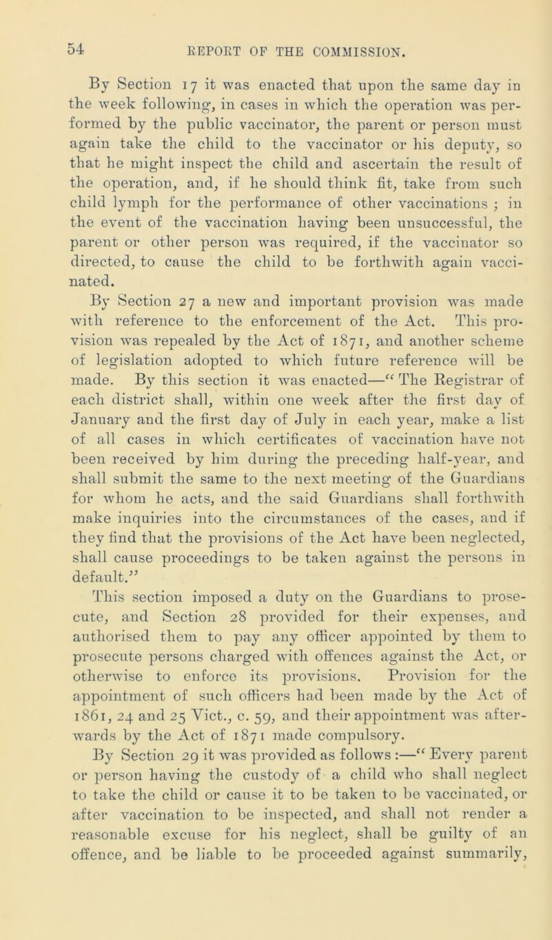 By Section 17 it was enacted that upon the same day in the week following, in cases in which the operation was per- formed by the public vaccinator, the parent or person must again take the child to the vaccinator or his deputy, so that he might inspect the child and ascertain the result of the operation, and, if he should think fit, take from such child lymph for the iDerformance of other vaccinations ; in the event of the vaccination having been unsuccessful, the parent or other person was required, if the vaccinator so directed, to cause the child to be forthwith again vacci- nated. By Section 27 a new and important provision 'was made with reference to the enforcement of the Act. This pro- vision was repealed by the Act of 1871, and another scheme of legislation adopted to which future reference will be made. By this section it was enacted—“ The Registrar of each district shall, within one week after the first dav of January and the first day of July in each year, make a list of all cases in which certificates of vaccination have not been received by him during the preceding half-j^ear, and shall submit the same to the next meeting of the Guardians for whom he acts, and the said Guardians shall forthwith make inquiries into the circumstances of the cases, and if they find that the provisions of the Act have been neglected, shall cause proceedings to be taken against the persons in default.'’^ This section imposed a duty on the Guardians to prose- cute, and Section 28 provided for their expenses, and authorised them to pay any officer appointed by them to prosecute persons charged with offences against the Act, or otherwise to enforce its provisions. Provision for the appointment of such officers had been made by the Act of 1861, 24 and 25 Yict., c. 59, and their appointment was after- wards by the Act of 1871 made compulsory. By Section 29 it was provided as follows :—Every parent or person having the custody of a child who shall neglect to take the child or cause it to be taken to be vaccinated, or after vaccination to be inspected, and shall not render a reasonable excuse for his neglect, shall be guilty of an offence, and be liable to be proceeded against summarily.