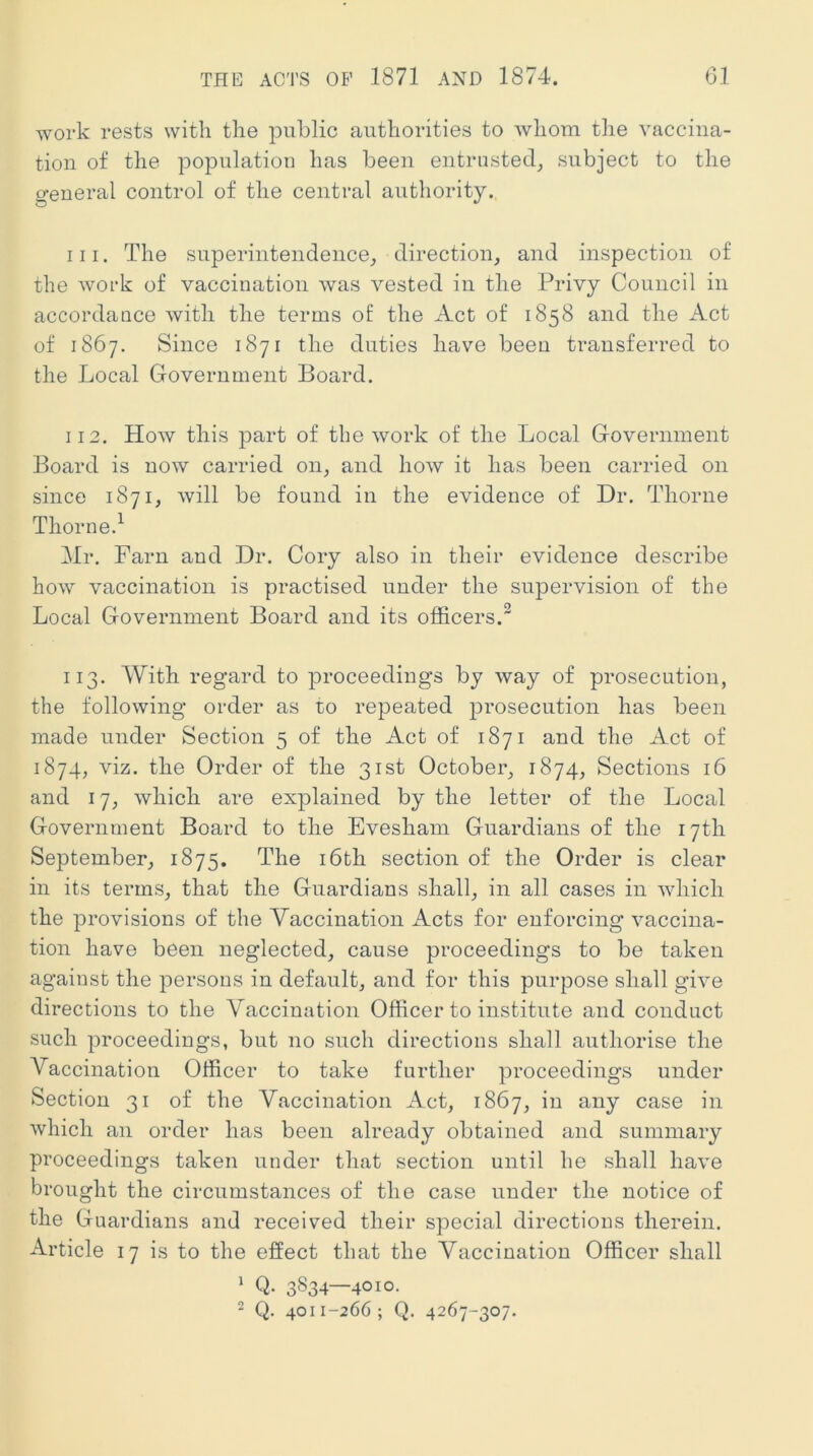 work rests with the public authorities to whom the vaccina- tion of the population has been entrusted, subject to the D-eueral control of the central authority. 111. The superintendence, direction, and inspection of the work of vaccination was vested in the Privy Council in accordance with the terms of the Act of 1858 and the Act of 1867. Since 1871 the duties have been transferred to the Local Government Board. 112. How this part of the work of the Local Government Board is now carried on, and hoAV it has been carried on since 1871, will be found in the evidence of Dr. Thorne Thorne.^ Hr. Farn and Dr. Cory also in their evidence describe how vaccination is practised under the supervision of the Local Government Board and its officers. 113. With regard to proceedings by way of prosecution, the following order as to repeated prosecution has been made under Section 5 of the Act of 1871 and the Act of 1874, viz. the Order of the 31st October, 1874, Sections 16 and 17, which are explained by the letter of the Local Government Board to the Evesham Guardians of the 17th September, 1875. The i6th section of the Order is clear in its terms, that the Guardians shall, in all cases in which the provisions of the Vaccination Acts for enforcing vaccina- tion have been neglected, cause proceedings to be taken against the persons in default, and for this purpose shall give directions to the Vaccination Officer to institute and conduct such proceedings, but no such directions shall authorise the Vaccination Officer to take further proceedings under Section 31 of the Vaccination Act, 1867, in any case in which an order has been already obtained and summary proceedings taken under that section until he shall have brought the circumstances of the case under the notice of the Guardians and received their special directions therein. Article 17 is to the effect that the Vaccination Officer shall ‘ Q. 3834—4010- 2 Q. 4011-266; Q. 4267-307.