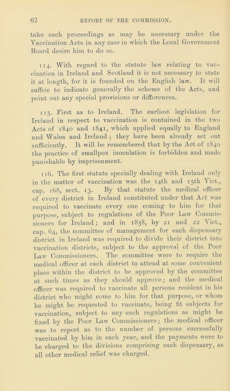 take such proceedings as may be necessary under tlie Vaccination Acts in any case in which the Local Government Board desire him to do so. 114. With regard to the statute law relating to vac- cination in Ireland and Scotland it is not necessary to state it at leno'tli, for it is founded on tlie Englisli law. It will suffice to indicate generally the scheme of the Acts, and point out any special provisions or differences. 115. First as to Ireland. The earliest legislation for Ireland in respect to vaccination is contained in the two Acts of 1840 and 1841, which applied equally to England and Wales and Ireland; they liave been already set out sufficiently. It will be remembered that by the Act of 1840 the practice of smallpox inoculation is forbidden and made punishable by imprisonment. 116. The first statute specially dealing with Ireland only in the matter of vaccination was the 14th and 15th Viet., cap. 168, sect. 13. By that statute the medical officer of every district in Ireland constituted under that Act was required to vaccinate every one coming to him for that purpose, subject to regulations of the Poor Law Commis- sioners for Ireland; and in 1858, by 21 and 22 ^ ict., cap. 64, the committee of management for each dispensary district in Ireland was required to divide their district into vaccination districts, subject to the approval of the Poor Law Commissioners. The committee were to require the medical officer at each district to attend at some convenient place within the district to be approved by the committee at such times as they should approve; and the medical officer was required to vaccinate all persons resident in his district who might come to him for that purpose, or whom he might be requested to vaccinate, being fit subjects for vaccination, subject to any such regulations as might be fixed by the Poor Law Commissioners; the medical officer was to report as to the number of persons successfully vaccinated by him in each year, and the payments were to be charged to the divisions comprising such dispensary, as all other medical relief was charged.