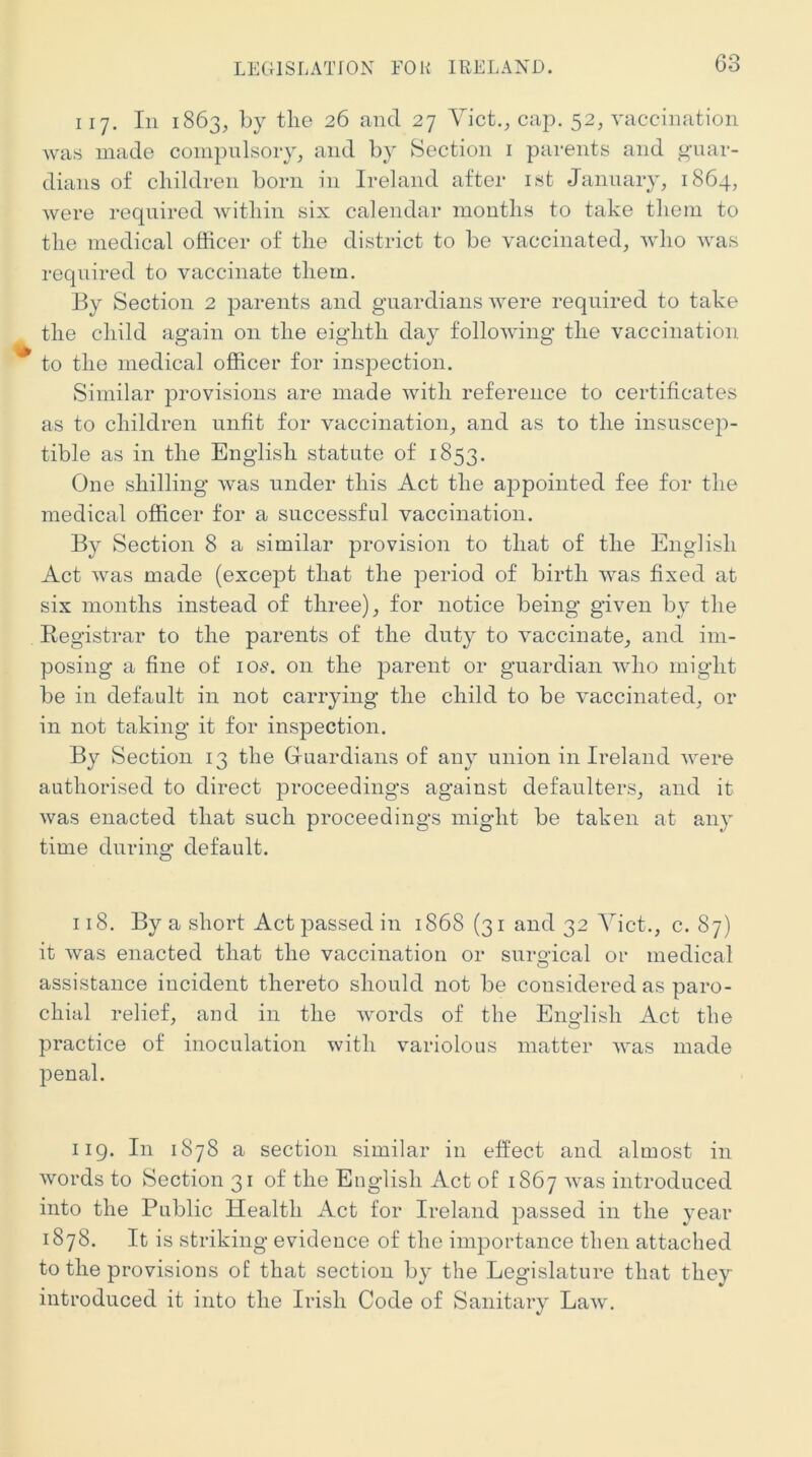 LEGISLATION FOR IRELAND. 117. Ill 1863, by tlie 26 and 27 Yict,^ cap. 52, vaccination was made compulsory, and by Section i parents and o-uar- dians of cliildren born in Ireland after ist January, 1864, were required witliin six calendar montlis to take tliem to the medical officer of the district to be vaccinated, who was required to vaccinate them. By Section 2 parents and guardians were required to take the child again on the eighth da}^ following the vaccination to the medical officer for inspection. Similar provisions are made with reference to certificates as to children unfit for vaccination, and as to the insuscep- tible as in the English statute of 1853. One shilling was under this Act the appointed fee for the medical officer for a successful vaccination. By Section 8 a similar provision to that of the English Act was made (except that the period of birth was fixed at six months instead of three), for notice being given by the Registrar to the parents of the duty to vaccinate, and im- posing a fine of 105. on the parent or guardian who might be in default in not carrying the child to be vaccinated, or in not taking it for inspection. By Section 13 the Guardians of aii} union in Ireland were authorised to direct proceedings against defaulters, and it was enacted that such proceedings might be taken at any time during default. 118. By a short Act passed in 1868 (31 and 32 Yict., c. 87) it was enacted that the vaccination or surgical or medical assistance incident thereto should not be considered as paro- chial relief, and in the words of the English Act the practice of inoculation with variolous matter was made penal. 119. In 1878 a section similar in effect and almost in words to Section 31 of the English Act of 1867 was introduced into the Public Health Act for Ireland passed in the year 1878. It is striking evidence of the importance then attached to the provisions of that section by the Legislature that they introduced it into the Irish Code of Sanitary Law.