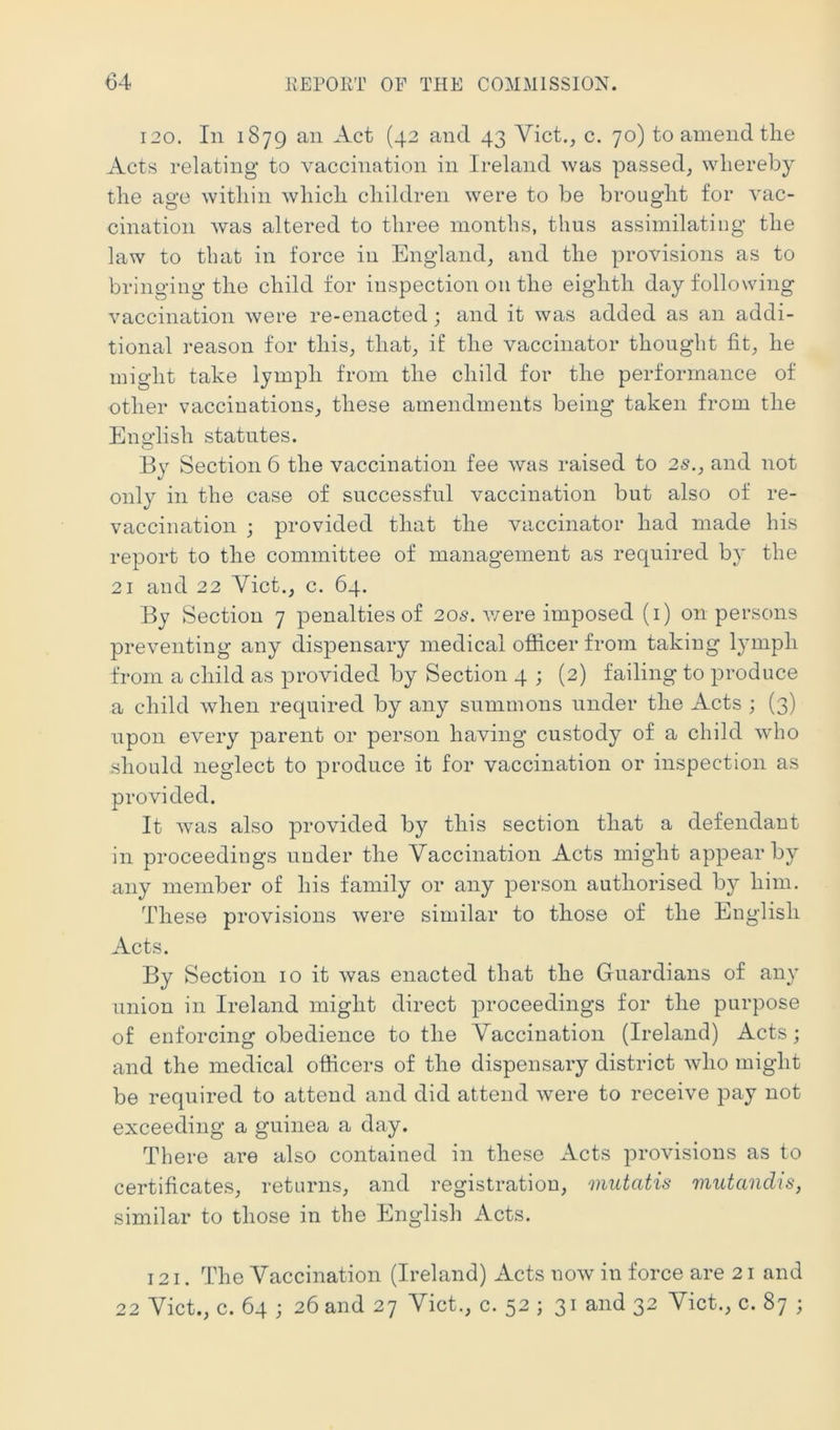 120. In 1879 an Act (42 and 43 Viet., c. 70) to amend the Acts relating to vaccination in Ireland was passed, whereby the age within which children were to be brought for vac- cination was altered to three months, thus assimilating the law to that in force in England, and the provisions as to bringing the child for inspection on the eighth day following vaccination were re-enacted; and it was added as an addi- tional 1‘eason for this, that, if the vaccinator thought fit, he might take lymph from the child for the performance of other vaccinations, these amendments being taken from the English statutes. By Section 6 the vaccination fee was raised to 25., and not only in the case of successful vaccination but also of re- vaccination ; provided that the vaccinator had made his report to the committee of management as required by the 21 and 22 Viet., c. 64. By Section 7 penalties of 205. v/ere imposed (i) on persons preventing any dispensary medical ofiicer from taking lymph from a child as provided by Section 4 ; (2) failing to produce a child Avhen required by any summons under the Acts ; (3) upon every parent or person having custody of a child who should neglect to produce it for vaccination or inspection as provided. It was also |)rovided by this section that a defendant in proceedings under the Vaccination Acts might appear by any member of his family or any person authorised by him. These provisions were similar to those of the English Acts. By Section 10 it was enacted that the Guardians of any union in Ireland might direct proceedings for the purpose of enforcing obedience to the Vaccination (Ireland) Acts; and the medical oflicers of the dispensary district who might be required to attend and did attend were to receive pay not exceeding a guinea a day. There are also contained in these Acts provisions as to certificates, returns, and registration, mutatis mutandis, similar to those in the English Acts. 121. The Vaccination (Ireland) Acts now in force are 21 and 22 Viet., c. 64 ; 26 and 27 Viet., c. 52 ; 31 and 32 Viet., c. 87 ;