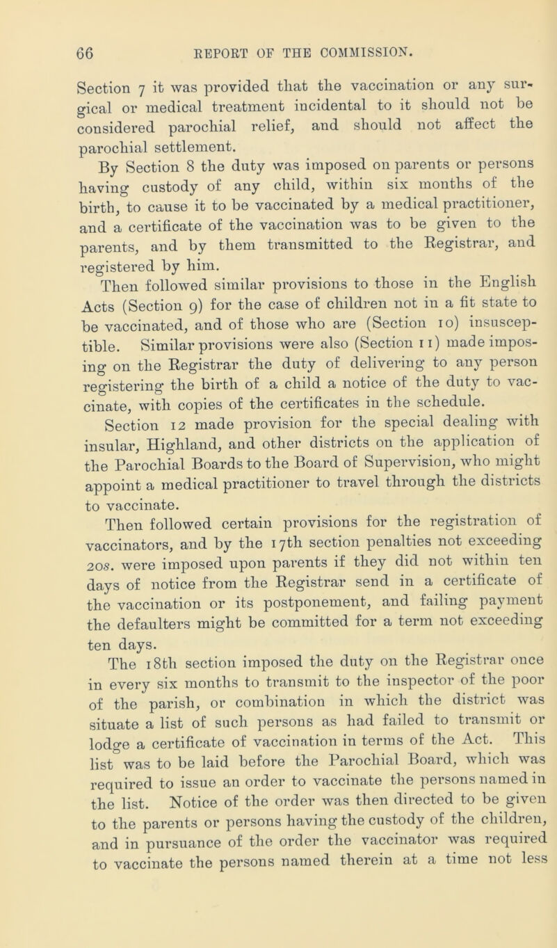 Section 7 it was provided that the vaccination or any sur- gical or medical treatment incidental to it should not be O _ considered parochial relief, and should not affect the parochial settlement. By Section 8 the duty was imposed on parents or persons having custody of any child, within six months of the birth, to cause it to be vaccinated by a medical practitioner, and a certificate of the vaccination was to be given to the parents, and by them transmitted to the Kegistrar, and registered by him. Then followed similar provisions to those in the English Acts (Section 9) for the case of children not in a fit state to be vaccinated, and of those who are (Section 10) insuscep- tible. Similar provisions were also (Section ii) made impos- ing on the Registrar the duty of delivering to any person registering the birth of a child a notice of the duty to vac- cinate, with copies of the certificates in the schedule. Section 12 made provision for the special dealing with insular. Highland, and other districts on the application of the Parochial Boards to the Board of Supervision, who might appoint a medical practitioner to travel through the distiicts to vaccinate. Then followed certain provisions for the registration of vaccinators, and by the 17th section penalties not exceeding 20s. were imposed upon parents if they did not within ten days of notice from the Registrar send in a certificate of the vaccination or its postponement, and failing payment the defaulters might be committed for a term not exceeding ten days. The 18th section imposed the duty on the Registrar once in every six months to transmit to the inspector of the poor of the parish, or combination in which the district was situate a list of such persons as had failed to transmit or lodcre a certificate of vaccination in terms of the Act. This list was to be laid before the Parochial Board, which was required to issue an order to vaccinate the persons named in the list. Notice of the order was then directed to be given to the parents or persons having the custody of the children, and in pursuance of the order the vacciiiatoi’ was lequiied to vaccinate the persons named therein at a time not less