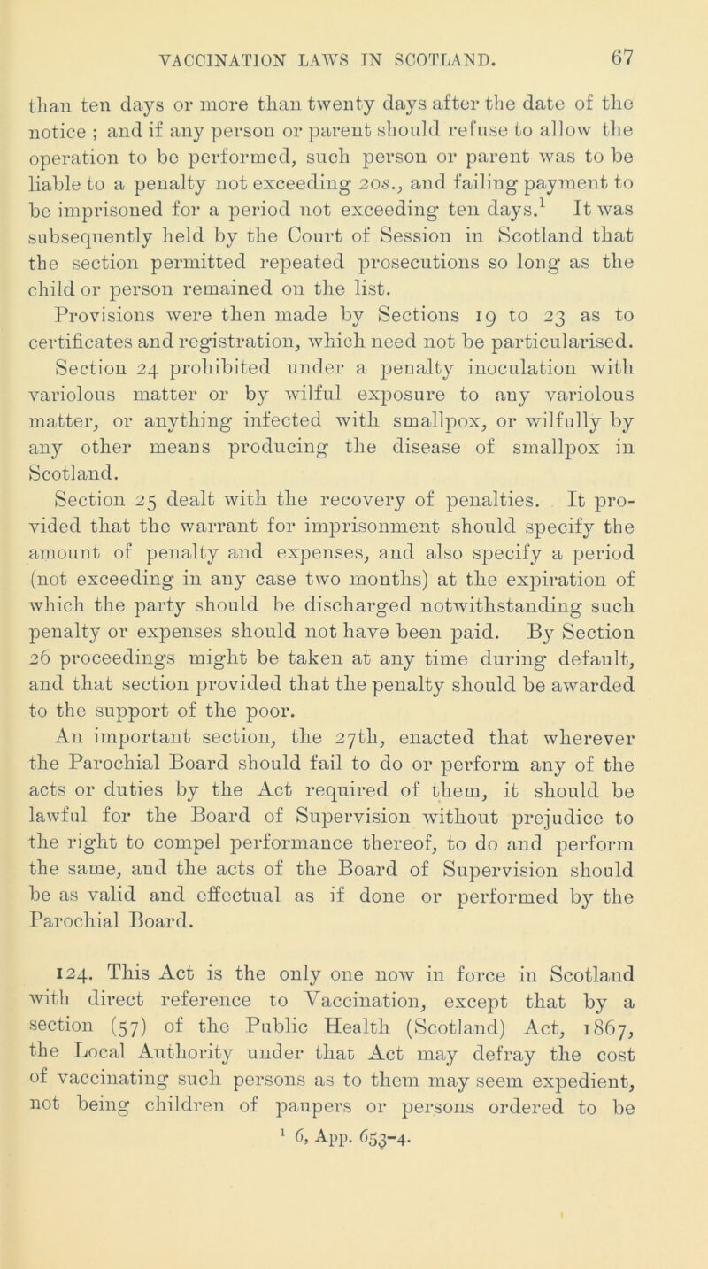 than ten days or more tliaii twenty days after the date of tlie notice ; and if any person or parent should refuse to allow the operation to be performed, such person or parent was to be liable to a penalty not exceeding 20*\, and failing payment to be imprisoned for a period not exceeding ten days.^ It was subsequently held by the Court of Session in Scotland that the section permitted rejDeated prosecutions so long as the child or person remained on the list. Provisions were then made by Sections 19 to 23 as to certificates and registration, which need not be particularised. Section 24 prohibited under a penalty inoculation with variolous matter or by wilful exposure to any variolous matter, or anything infected with smallpox, or wilfully by any other means producing the disease of smallpox in Scotland. Section 25 dealt with the recovery of penalties. It jDro- vided that the warrant for imprisonment should specify the amount of penalty and expenses, and also specify a period (not exceeding in any case two months) at the expiration of which the party should be discharged notwithstanding such penalty or expenses should not have been paid. By Section 26 proceedings might be taken at any time during default, and that section j)rovided that the penalty should be awarded to the support of the poor. An important section, the 27th, enacted that wherever the Parochial Board should fail to do or perform any of the acts or duties by the Act required of them, it should be lawful for the Board of Supervision without prejudice to the right to compel performance thereof, to do and perform the saure, and the acts of the Board of Supervision should be as valid and effectual as if done or performed by the Parochial Board. 124. This Act is the only one now in force in Scotland with direct reference to Vaccination, except that by a section (57) of the Public Health (Scotland) Act, 1867, the Local Authority under that Act may defray the cost of vaccinating such persons as to them may seem expedient, not being children of paupers or persons ordered to be 1 6, App. 653-4.