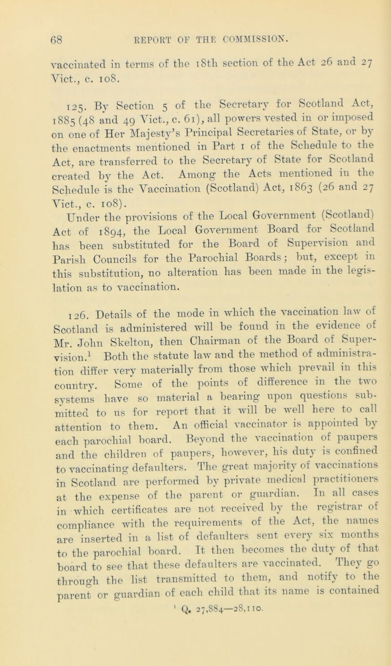 vaccinated in terms of the i8th section of the Act 26 and 27 Yict.; c. 108. 125. By Section 5 of the Secretary for Scotland Act, 1885 (48 and 49 Viet., c. 61), all powers vested in or imposed on one of Her Majesty's Principal Secretaries of State, or by the enactments mentioned in Part i of the Schedule to the Act, are transferred to the Secretary of State for Scotland created by the Act. Among the Acts mentioned in the Schedule is the Yaccination (Scotland) Act, 1863 (26 and 27 Yict., c. 108). Under the provisions of the Local Government (Scotland) Act of 1894, the Local Government Board for Scotland has been substituted for the Board of Supervision and Parish Councils for the Parochial Boards; but, except iu this substitution, no alteration has been made in the legis- lation as to vaccination. 126. Details of the mode in which the vaccination law of Scotland is administered will be found in the evidence of Mr. John Skelton, then Chairman of the Board of Super- vision.^ Both the statute law and the method of administra- tion differ very materially from those which prevail in this country. Some of the points of difference in the two systems have so material a bearing upon questions sub- mitted to us for report that it will be well here to call attention to them. An official vaccinator is appointed by each parochial board. Beyond the vaccination of paupers and the children of paupers, however, his duty is confined to vaccinating defaulters. The great majority of vaccinations in Scotland are performed by private medical practitioners at the expense of the parent or guardian. In all cases in which certificates are not received by the registrar of compliance with the recpiirements of the Act, the names are inserted in a list of defaulters sent every six months to the parochial board. It then becomes the duty of that board to see that these defaulters are vaccinated. They go through the list transmitted to them, and notify to the parent or guardian of each child that its name is contained Q. 27,884—28,110. 1