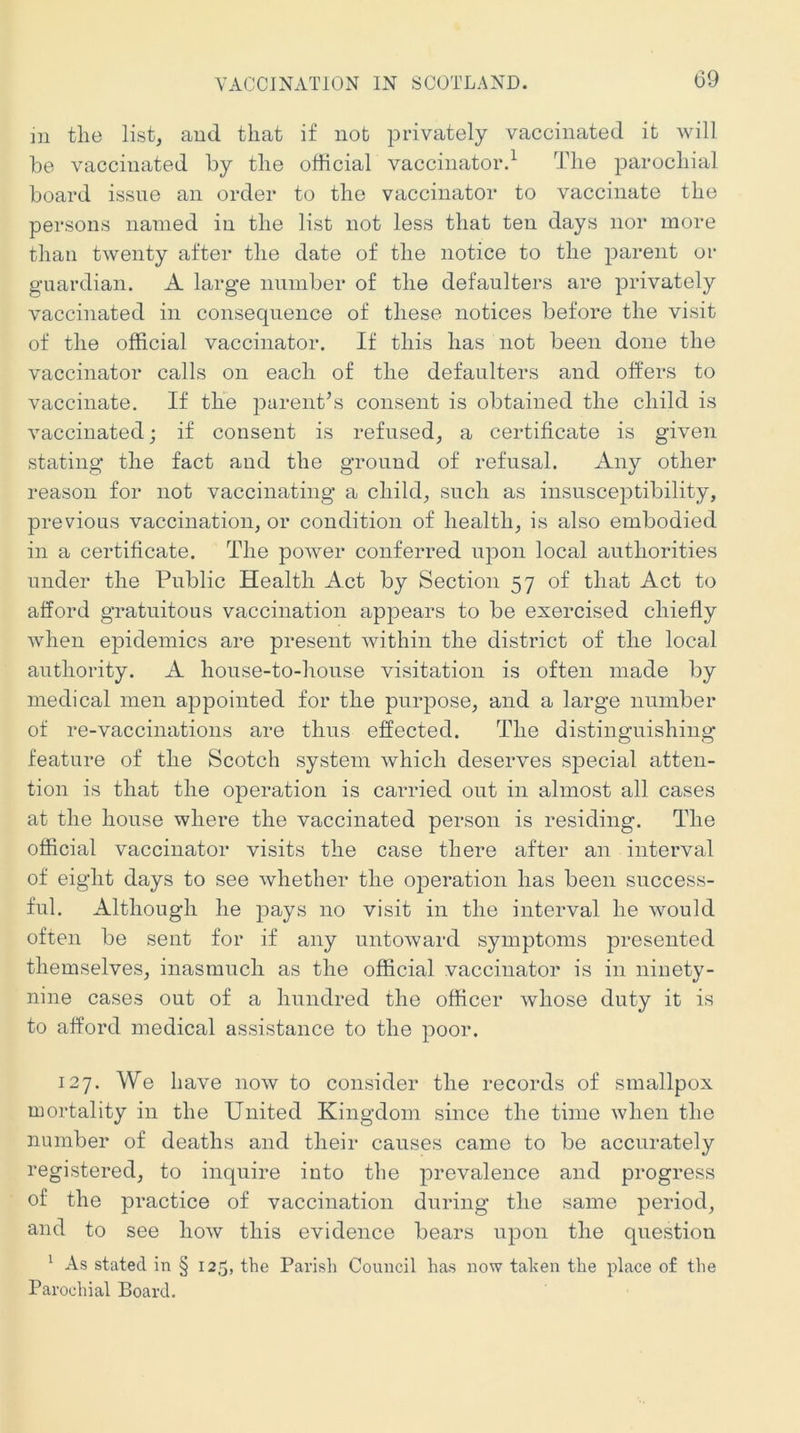 m the list, and that if not privately vaccinated it will he vaccinated by the official vaccinator.^ The parochial board issue an order to the vaccinator to vaccinate the persons named in the list not less that ten days nor more than twenty after the date of the notice to the parent or guardian. A large number of the defaulters are privately vaccinated in consequence of these notices before the visit of the official vaccinator. If this has not been done the vaccinator calls on each of the defaulters and offers to vaccinate. If the parent’s consent is obtained the child is vaccinated; if consent is refused, a certificate is given stating the fact and the ground of refusal. Any other reason for not vaccinating a child, such as insusceptibility, previous vaccination, or condition of health, is also embodied in a certificate. The power conferred upon local authorities under the Public Health Act by Section 57 of that Act to afford gratuitous vaccination apjDears to be exercised chiefly when epidemics are present within the district of the local authority. A house-to-house visitation is often made by medical men appointed for the purpose, and a large number of re-vaccinations are thus effected. The distinguishing feature of the Scotch system which deserves special atten- tion is that the operation is carried out in almost all cases at the house where the vaccinated person is residing. The official vaccinator visits the case there after an interval of eight days to see whether the operation has been success- ful. Although he pays no visit in the interval he would often be sent for if any untoward symptoms presented themselves, inasmuch as the official vaccinator is in ninety- nine cases out of a hundred the officer whose duty it is to afford medical assistance to the poor. 127. We have now to consider the records of smallpox mortality in the United Kingdom since the time when the number of deaths and their causes came to be accurately registered, to inquire into the prevalence and progress of the practice of vaccination during the same period, and to see how this evidence bears upon the question ^ As stated in § 125, the Parish Council has now tahen the place of the Parochial Board.