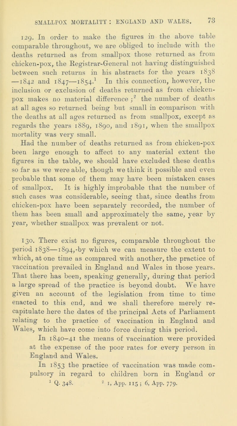 129. In order to make tlie figures in the above table comjDarable throngliont, we are obliged to include with the deaths returned as from smallpox those returned as from chicken-pox, the Eegistrar-General not having distinguished between such returns in his abstracts for the years 1838 —1842 and 1847—1854.^ In this connection, however, the inclusion or exclusion of deaths returned as from chicken- pox makes no material difference the number of deaths at all ages so returned being but small in comparison with the deaths at all ages returned as from smallpox, except as regards the years 1889, 1890, and 1891, when the smallpox mortality was very small. Had the number of deaths returned as from chickeu-j)ox been large enough to affect to any material extent the figures in the table, we should have excluded these deaths so far as we were able, though we think it possible and even probable that some of them may have been mistaken cases of smallpox. It is highly improbable that the number of such cases was considerable, seeing that, since deaths from chicken-pox have been separately recorded, the number of them has been small and approximately the same, year by year, Avhether smallpox was prevalent or not. 130. There exist no figures, comparable throughout the period 1838—1894,-by which we can measure the extent to which, at one time as compared with another, the practice of vaccination j)revailed in England and Wales in those years. That there has been, speaking generally, during that period a large spread of the practice is beyond doubt. We have given an account of the legislation from time to time enacted to this end, and we shall therefore merely re- capitulate here the dates of the principal Acts of Parliament relating to the practice of vaccination in England and Wales, which have come into force during this period. In 1840—41 the means of vaccination were provided at the expense of the poor rates for every person in England and Wales. In 1853 practice of vaccination was made com- pulsory in regard to children born in England or ^ Q. 348. * I, App. 115 ; 6, App. 779.