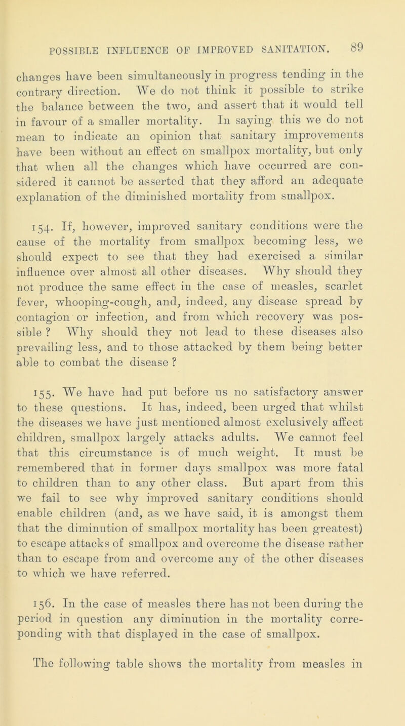 changes have been simultaneously in progress tending in the contrary direction. We do not think it possible to strike the balance between the two^ and assert that it would tell in favour of a smaller mortality. In saying this we do not mean to indicate an opinion that sanitary improvements have been without an effect on smallpox mortality^ but only that when all the changes which have occurred are con- sidered it cannot be asserted that they afford an adequate explanation of the diminished mortality from smallpox. 154. If, however, improved sanitary conditions were the cause of the mortality from smallpox becoming less, we should expect to see that they had exercised a similar influence over almost all other diseases. Why should they not produce the same effect in the case of measles, scarlet fever, whooping’-cough, and, indeed, any disease spread by contagion or infection, and from wliicli recovery was jdos- sible ? Why should they not lead to these diseases also prevailing less, and to those attacked by them being better able to combat the disease ? 155. We have had put before us no satisfactory answer to these questions. It lias, indeed, been urged that whilst the diseases we have just mentioned almost exclusively affect children, smallpox largely attacks adults. We cannot feel that this circumstance is of much iveight. It must be remembered that in former days smallpox was more fatal to children than to any other class. But apart from this we fail to see why improved sanitary conditions should enable children (and, as we have said, it is amongst them that the diminution of smallpox mortality has been greatest) to escape attacks of smallpox and overcome the disease rather than to escape from and overcome any of the other diseases to which we have referred. 156. In the case of measles there has not been during the period in question any diminution in the mortality corre- ponding with that displayed in the case of smallpox. The following table shows the mortality from measles in