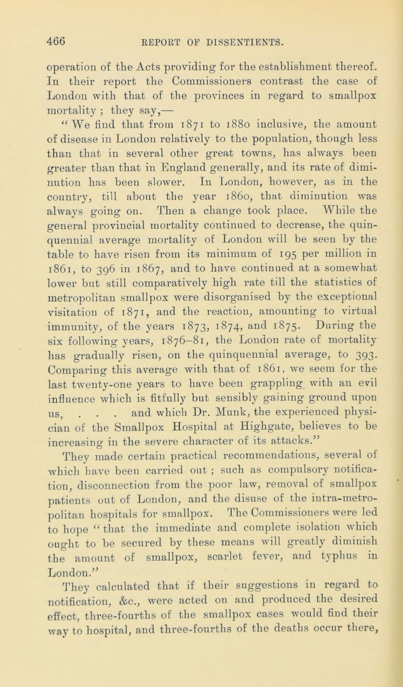operation of tlie Acts providing for tlie establishment thereof. In tlieir report the Commissioners contrast the case of London with that of the provinces in regai'd to smallpox mortality ; they say,— We find that from 1871 to 1880 inclusive, the amount of disease in London relatively to the population, though less than that in several other great towns, has always been greater than that in England generally, and its rate of dimi- nution has been slower. In London, however, as in the country, till about the year i860, that diminution was always going on. Then a change took place. While the general provincial mortality continued to decrease, the quin- quennial average mortality ol: London will be seen by the table to have risen from its minimum of 195 per million in 1861, to 396 in 1867, and to have continued at a somewhat lower but still comparatively high rate till the statistics of metropolitan smallpox were disorganised by the exceptional visitation of 1871, and the reaction, amounting to virtual immunity, of the years 1873, 1874, and 1875. Daring the six following years, 1876-81, the London rate of mortality has gradually risen, on the quinquennial average, to 393. Comparing this average with that of 1861, we seem for the last twenty-one years to have been grappling^ with an evil influence which is fitfully but sensibly gaining ground upon us, . . . and which Dr. Munk, the experienced physi- cian of the Smallpox Hospital at Highgate, believes to be increasing in the severe character of its attacks.'” They made certain practical recommendations, several of which have been carried out ; such as compulsory notifica- tion, disconnection from the poor law, removal of smallpox patients out of London, and the disuse of the intra-metro- politan hospitals for smallpox. The Commissioners were led to hope “^^that the immediate and complete isolation which ought to be secured by these means will greatly diminish the amount of smallpox, scarlet fever, and typhus in London.” They calculated that if their suggestions in regard to notification, &c., were acted on and produced the desired effect, three-fourths of the smallpox cases would find their way to hospital, and three-fourths of the deaths occur there.