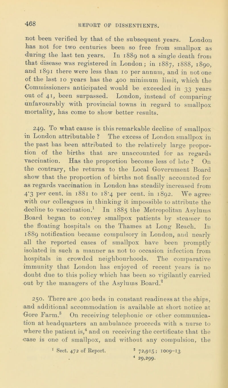 not been verified by that of the subsequent years. London has not for two centuries been so free from smallpox as during the last ten years. In 1889 not a single death from that disease was registered in London; in 1887, 1888, 1890, and 1891 there were less than 10 per annum, and in notone of the last 10 years has the 400 minimum limit, which the Commissioners anticipated would be exceeded in 33 years ■out of 41, been surpassed. London, instead of comparing unfavourably with provincial towns in regard to smallpox mortality, has come to show better results. 249. To what cause is this remarkable decline of smallpox in London attributable ? The excess of London smallpox in the past lias been attributed to the relatively large propor- tion of the births that are unaccounted for as regards vaccination. Has the proportion become less of late ? On the contrary, the returns to the Local Government Board show that the proportion of births not finally accounted for as regards vaccination in London has steadily increased from 4‘3 per cent, in 1881 to i8‘4 per cent, in 1892. We agree with our colleagues in thinking it impossible to attribute the decline to vaccination.^ In 1885 the Metropolitan Asylums Board began to convey smallpox patients by steamer to the floating hospitals on the Thames at Long Beach. In 1889 notification became compulsory in Loudon, and nearly all the reported cases of smallpox have been promptly isolated in such a manner as not to occasion infection from hospitals in crowded neighbourhoods. The comparative immunity that London has enjoyed of recent years is no doubt due to this policy which has been so vigilantly carried out b}^ the managers of the Asylums Boai-d.^ 250. There are 400 beds in constant readiness at the ships, and additional accommodation is available at short notice at Gore Farm.^ On receiving telephonic or other communica- tion at headquarters an ambulance proceeds with a nurse to where the patient is,*^ and on receiving the certificate that the case is one of smallpox, and without any compulsion, the * Sect. 472 of Report. “ 72,915; 1009-13 “ 29,299.