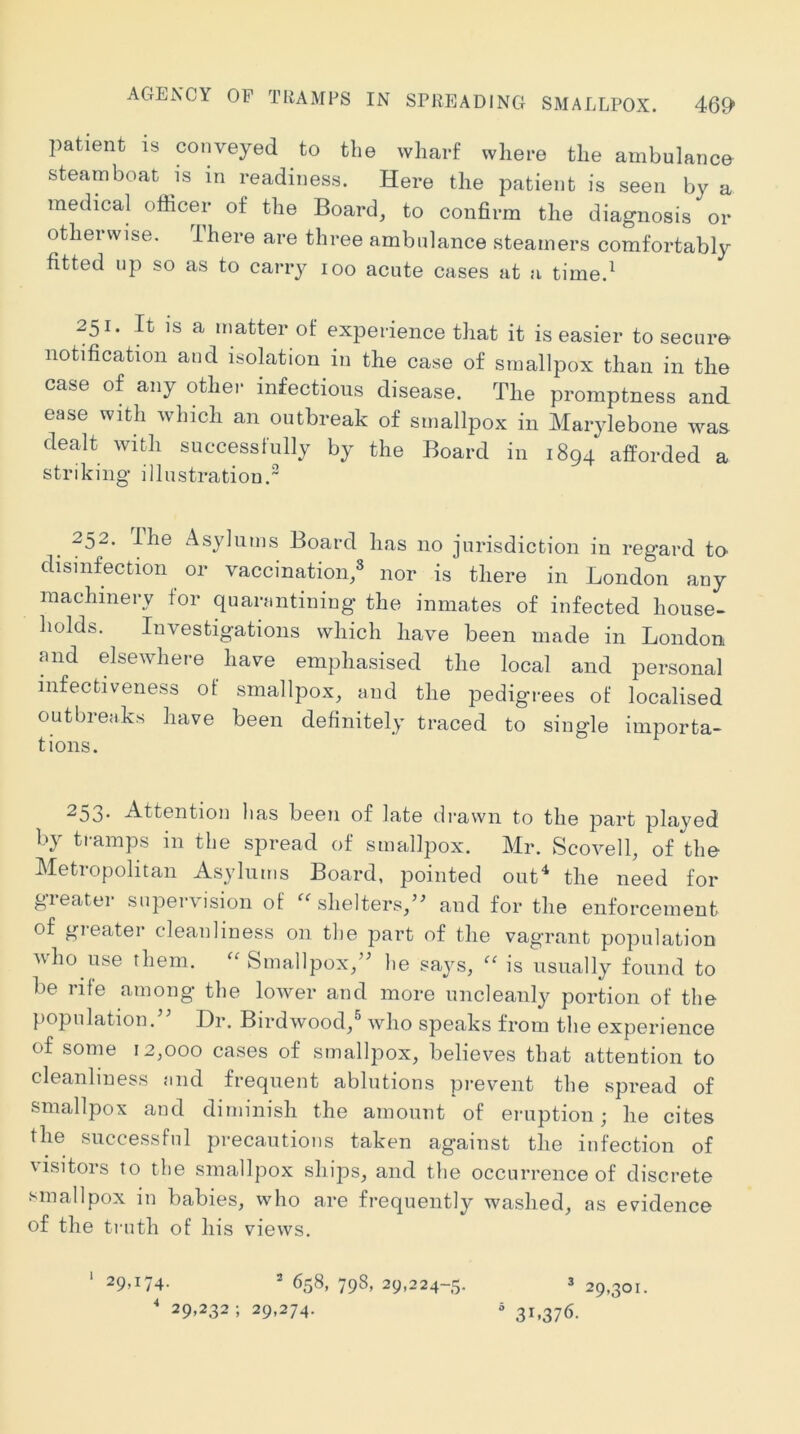ACtENCY of tramps in spreading smallpox. 46^> patient is conveyed to the wharf where the ambulance steamboat is in readiness. Here the patient is seen by a medical officer of the Board, to confirm the diagnosis or otherwise. Ihere are three ambulance steamers comfortably fitted up so as to carry loo acute cases at a time.^ 251. It IS a matter of experience that it is easier to secure' notification and isolation in the case of smallpox than in the case of any other infectious disease. The promptness and ease with which an outbreak of smallpox in Marylebone was dealt with successfully by the Board in 1894 afforded a striking illustration.” 252. Ihe Asylums Board has no jurisdiction in regard to- disinfection or vaccination,® nor is there in London any machinery for quanintiniug the inmates of infected house- holds. Investigations which have been made in London and elsewhere have emphasised the local and personal infectiveness of smallpox, and the pedigrees of localised outbreaks have been definitely traced to single importa- tions. 253. Attention lias been of late drawn to the part played by tramps in the spread of smallpox. Mr. Scovell, of the Metropolitan As}'lums Board, pointed out'‘ the need for gieater supervision of shelters,’^ and for the enforcement of greater cleanliness on the part of the vagrant population who use them. Smallpox,’^ he says, is usually found to be rife among the loAver and more uncleanly portion of the population.’’ Dr. Birdwood,® who speaks from the experience of some 12,000 cases of smallpox, believes that attention to cleanliness and frequent ablutions prevent the spread of smallpox and diminish the amount of eruption; he cites the successful precautions taken against the infection of 'isitors to the smallpox ships, and the occurrence of discrete smallpox in babies, who are frequently washed, as evidence of the truth of his views. 29>i74- * 658, 798, 29,224-5. 3 29,301. ' 29,232; 29,274. “31,376.