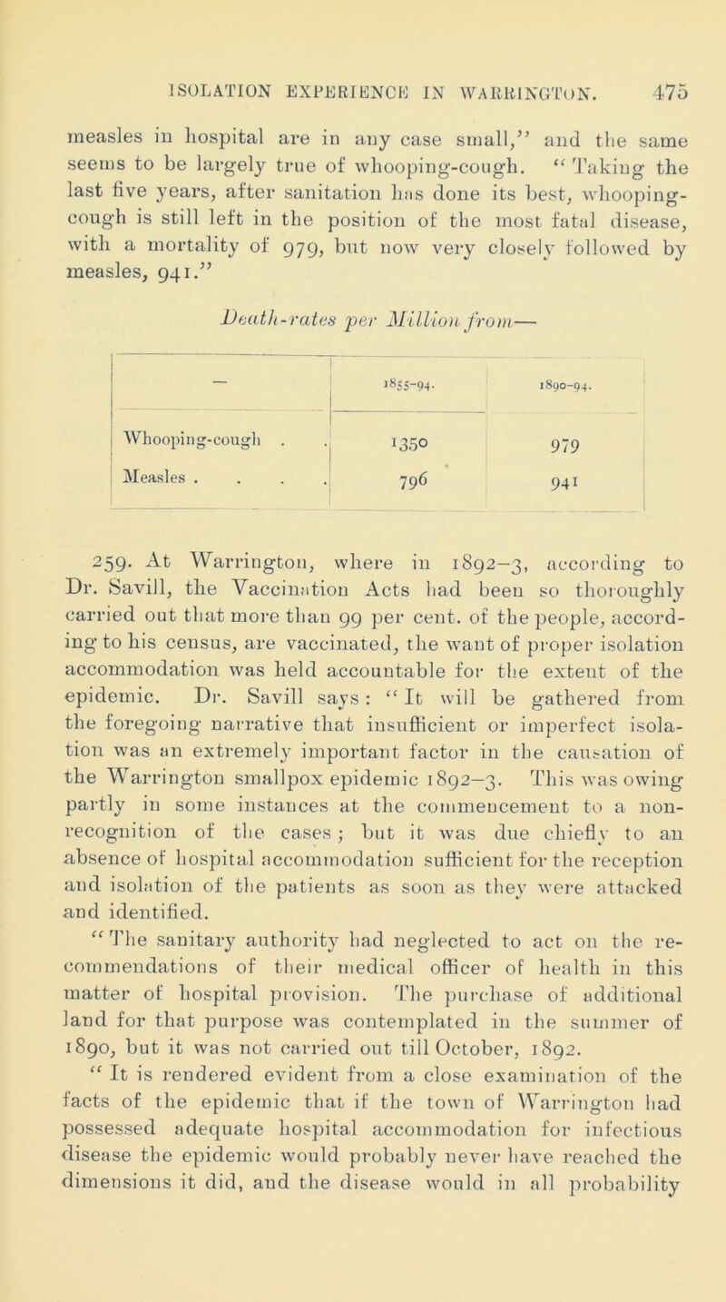 measles in liospital are in any case small/’ and tlie same seems to be largely true of whooping-cougli. “ ^J’aking the last five years, after sanitation li;is done its best, whooping- cough is still left in the position of the most fatal disease, with a mortality of 979, but now very closely followed by measles, 941.” Death -rates per Million from — — 1855-94. 1890-94. Whooping-cough 1350 979 Measles . . . . • 796 941 259. At Warrington, where in 1892-3, accoi’ding to Dr. Savill, the Vaccination Acts had been so thoioughly carried out that more than 99 per cent, of the people, accord- ing to his census, are vaccinated, the want of proper isolation accommodation was held accountable for the extent of the epidemic. Di\ Savill says: “ It will be gathered from the foregoing narrative that insufficient or imperfect isola- tion was an extremely important factor in the causation of the Warrington smallpox epidemic 1892—3. This was owing pai'tly in some instances at the commeucemeut to a non- recognition of tlie cases; but it was due chiefly to an absence of hospital accommodation sufficient for the reception and isolation of the patients as soon as tliey were attacked and identified. “ The sanitary authority had neglected to act on the re- commendations of their medical officer of health in this matter of hospital provision. The purchase of additional land for that purpose was contemplated in the summer of 1890, but it was not carried out till October, 1892. “ It is rendered evident from a close examination of the facts of the epidemic that if the town of Warrington had possessed adequate hospital accommodation for infectious disease the epidemic would probably never have reached the dimensions it did, and the disease would in all probability