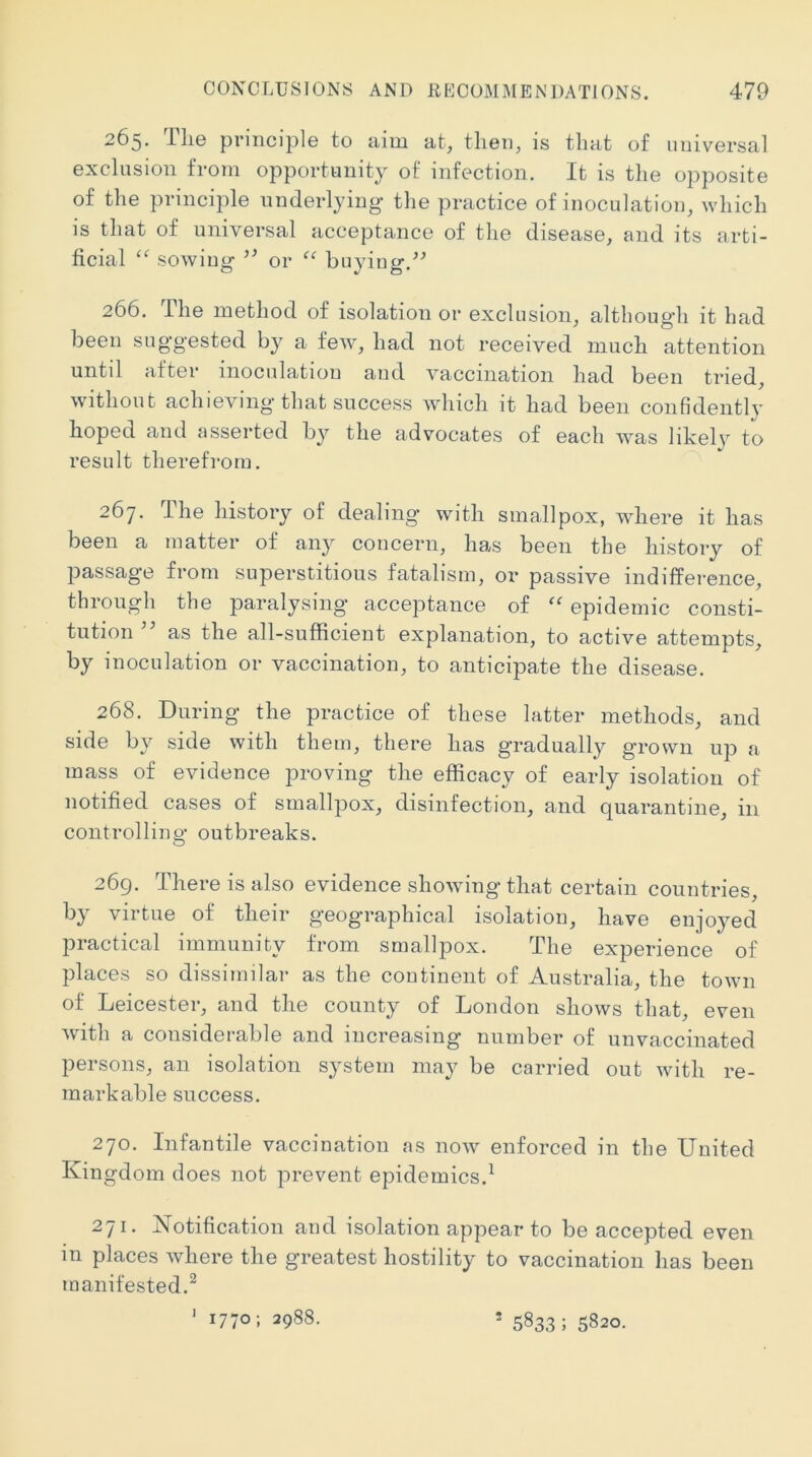 265. The principle to aim at, then, is that of universal exclusion from opportunity of infection. It is the opposite of the principle underlying the practice of inoculation, which is that of universal acceptance of the disease, and its arti- ficial sowing or ‘‘ buyiug.^^ 266. The method of isolation or exclusion, although it had been suggested by a few, had not received much attention untd after inoculation and vaccination had been tried, without achieving that success which it had been confidently hoped and asserted by the advocates of each was likely to result therefrom. 267. The history of dealing with smallpox, where it has been a matter of any concern, has been the history of passage from superstitious fatalism, or passive indifference, through the paralysing acceptance of epidemic consti- tution as the all-sufficient explanation, to active attempts, by inoculation or vaccination, to anticipate the disease. 268. During the practice of these latter methods, and side by side with them, there has gradually grown up a mass of evidence proving the efficacy of early isolation of notified cases of smallpox, disinfection, and quarantine, in controlling outbreaks. 269. There is also evidence showing that certain countries, by virtue of their geographical isolation, have enjoyed practical immunity from smallpox. The experience of places so dissimilar as the coutinent of Australia, the town of Leicester, and the county of London shows that, even with a considerable and increasing number of unvaccinated persons, an isolation system may be carried out with re- markable success. 270. Infantile vaccination ns now enforced in the United Kingdom does not prevent epidemics.^ 271. Notification and isolation appear to be accepted even m places where the greatest hostility to vaccination has been manifested.^ 1770; 2988. 1 * 5833; 5820.