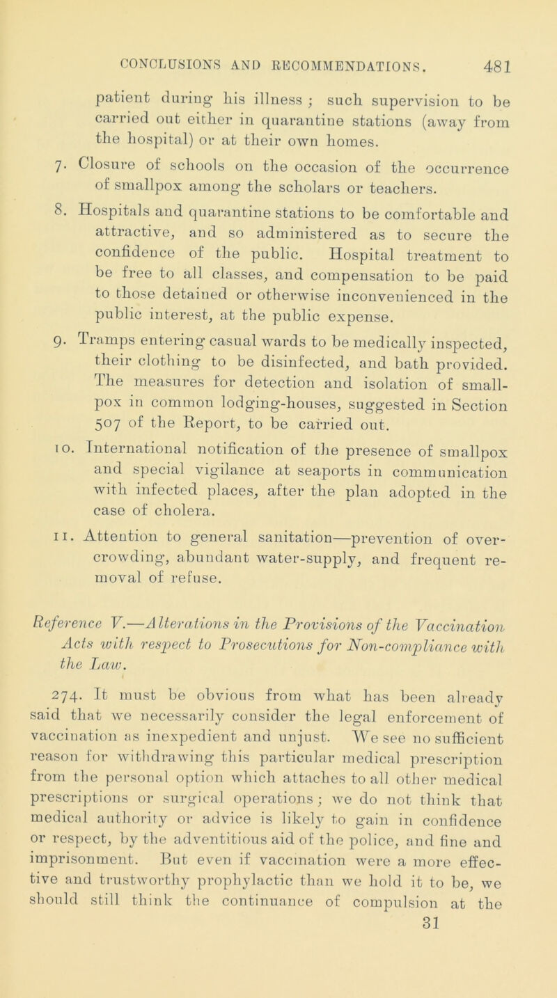 patient during liis illness ; such supervision to be carried out either in quarantine stations (away from the hospital) or at their own homes. 7. Closure of schools on the occasion of the occurrence of smallpox among the scholars or teachers. 8. Hospitals and quarantine stations to be comfortable and attractive, and so administered as to secure the confidence of the public. Hospital treatment to be free to all classes, and compensation to be ]Daid to those detained or otherwise inconvenienced in the public interest, at the public expense. 9. Tramps entering casual wards to be medically inspected, their clothing to be disinfected, and bath provided. The measures for detection and isolation of small- pox in common lodging-houses, suggested in Section 507 of the Report, to be carried out. 10. International notification of the presence of smallpox and special vigilance at seaports in communication with infected places, after the plan adopted in the case of cholera. 11. Attention to general sanitation—prevention of over- crowding, abundant water-supply, and frequent re- moval of refuse. Reference V.—Alterations in the Provisions of the Vaccination Acts ivith res])ect to Prosecutions for Non-compliance with the Laiv. 274. It must be obvious from what has been alreadv said that we necessarily consider the legal enforcement of vaccination ns inexpedient and unjust. We see no sufficient reason for withdrawing this particular medical prescription from the personnl option which attaches to all other medical prescriptions or surgical operations; we do not think that medicnl authority or advice is likely to gain in confidence or respect, by the adventitious aid of the police, and fine and imprisonment. But even if vaccination were a more effec- tive and trustworthy prophylactic than we hold it to be, we should still think the continuance of compulsion at the 31