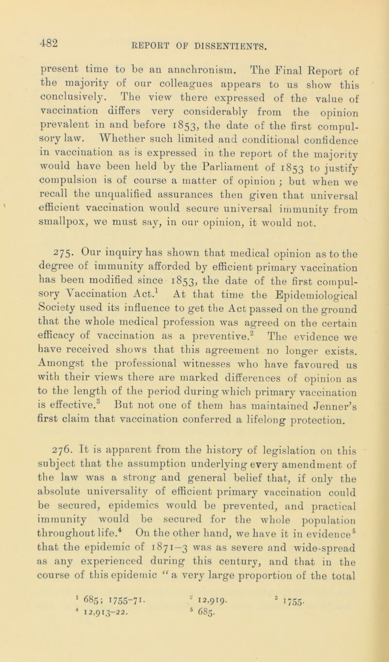 present time to be an anaclironism. The Final Report of the majority of our colleagues appears to us show this conclusively. The view there expressed of the value of vaccination differs very considerably from the opinion prevalent in and before 1853, the date of the first compul- sory law. AVhether such limited and conditional confidence in vaccination as is expressed iu the report of the majority would have been held by the Parliament of 1853 to justify compulsion is of course a matter of opinion ; but when we recall the unqualified assurances then given that universal efficient vaccination would secure universal immunity from smallpox, we must say, in our opinion, it would not. 275. Our inquiry has shown that medical opinion as to the degree of immunity afforded by efficient primary vaccination has been modified since 1853, the date of the first compul- sory Vaccination Act.^ At that time the Epidemiological Society used its influence to get the Act passed on the ground that the whole medical profession was agreed on the certain efficacy of vaccination as a preventive. The evidence we have received shows that this agreement no longei- exists. Amongst the professional witnesses who have favoured us with their views there are marked differences of opinion as to the length of the period during which primary vaccination is effective.^ But not one of them has maintained Jenner^s first claim that vaccination conferred a lifelong protection. 276. It is apparent from the history of legislation on this subject that the assumption underlying every amendment of the law was a strong and general belief that, if only the absolute universality of efficient primary vaccination could be secured, epidemics would be prevented, and practical immunity would be secured for the whole population throughout life.^ On the other hand, we have it iu evidence® that the epidemic of 1871—3 was as severe and wide-spread as any experienced during this century, and that in the course of this epidemic ‘‘a very large proportion of the total ' 685; 1755-71- ' 12,919. 12,913-22. ® 685. ' 1755-