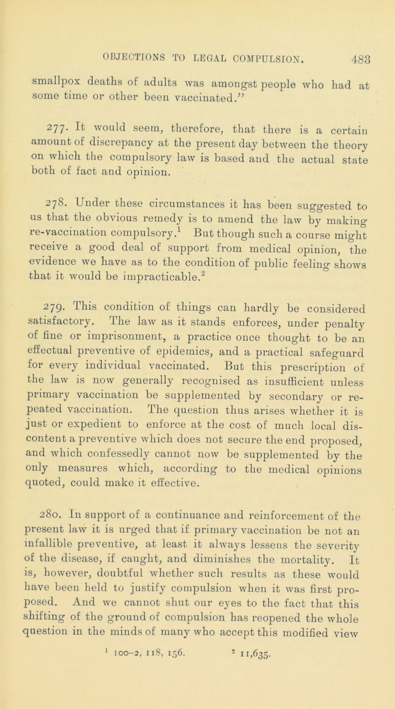smallpox deaths of adults was amongst people who had at some time or other been vaccinated.^’ 277* It would seem, therefore, that there is a certain amount of discrepancy at the present day between the theory on which the compulsory law is based and the actual state both of fact and opinion. 278. Under these circumstances it has been suggested to ■us that the obvious remedy is to amend the law by mahing* re-vaccination compulsory.^ But though such a course might receive a good deal of support from medical opinion, the ■evidence we have as to the condition of public feeling shows that it would be impracticable. 279. This condition of things can hardly be considered satisfactory. The law as it stands enforces, under penalty of fine or imprisonment, a practice once thought to be an effectual preventive of epidemics, and a practical safeguard for every individual vaccinated. But this prescription of the law is now generally recognised as insufficient unless primary vaccination be supplemented by secondary or re- peated vaccination. The question thus arises whether it is just or expedient to enforce at the cost of much local dis- content a preventive which does not secure the end proposed, and which confessedly cannot now be supplemented by the only measures which, according to the medical opinions quoted, could make it effective. 280. In support of a continuance and reinforcement of the present law it is urged that if primary vaccination be not an infallible preventive, at least it always lessens the severity of the disease, if caught, and diminishes the mortality. It is, however, doubtful whether such results as these would have been held to justify compulsion when it was first pro- posed. And we cannot shut our eyes to the fact that this shifting of the ground of compulsion has reopened the whole question in the minds of many who accept this modified view ’ 100-2, 118, 156. * 11,635.