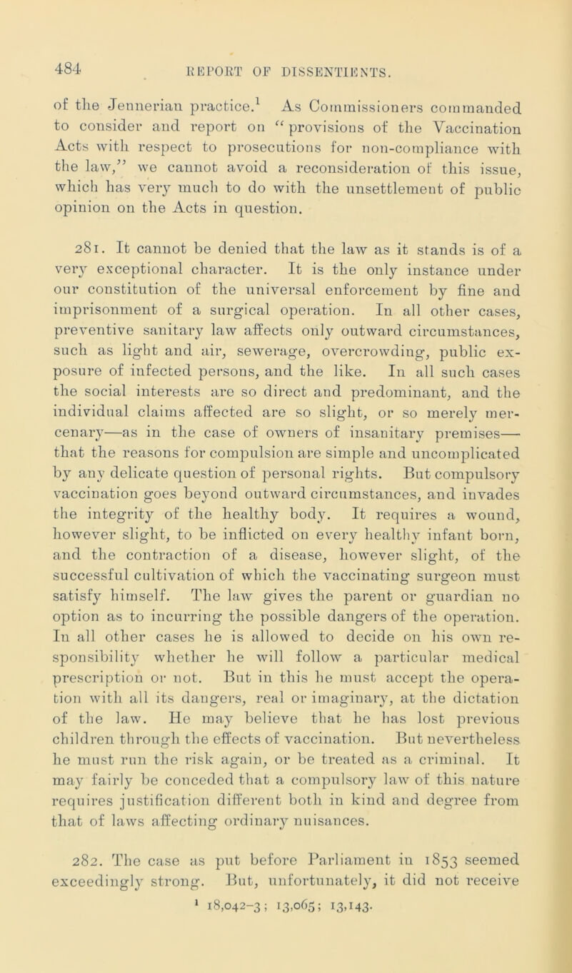 of the Jenneriaii practice.^ As Commissioners commanded to consider and report on '' provisions of the Vaccination Acts with respect to prosecutions for non-compliance with the law/’ we cannot avoid a reconsideration of this issue, which has very much to do with the unsettlement of public opinion on the Acts in question. 281. It cannot be denied that the law as it stands is of a very exceptional character. It is the only instance under our constitution of the universal enforcement by fine and imprisonment of a surgical operation. In all other cases, preventive sanitary law affects only outward circumstances, such as light and air, sewerage, overcrowding, public ex- posure of infected persons, and the like. In all such cases the social interests are so direct and predominant, and the individual claims affected are so slight, or so merely mer- cenary—as in the case of owners of insanitary premises— that the reasons for compulsion are simple and uncomplicated by any delicate question of personal rights. But compulsory vaccination goes beyond outward circumstances, and invades the integrity of the healthy body. It requires a wound, however slight, to be inflicted on every healthy infant born, and the contraction of a disease, however slight, of the successful cultivation of which the vaccinating surgeon must satisfy himself. The law gives the parent or guardian no option as to incurring the possible dangers of the operation. In all other cases he is allowed to decide on his own re- sponsibility whether he will follow a particular medical prescription or not. But in this he must accept the opera- tion with all its dangers, real or imaginary, at the dictation of the law. He may believe that he has lost previous children through the effects of vaccination. But nevertheless he must run the risk again, or be treated as a criminal. It may fairly be conceded that a compulsory law of this nature requires justification different both in kind and degree from that of laws affecting ordinary nuisances. 282. The case as put before Parliament in 1853 seemed exceedingly strong. But, unfortunately, it did not receive » 18,042-3; 13,065; 13,143-