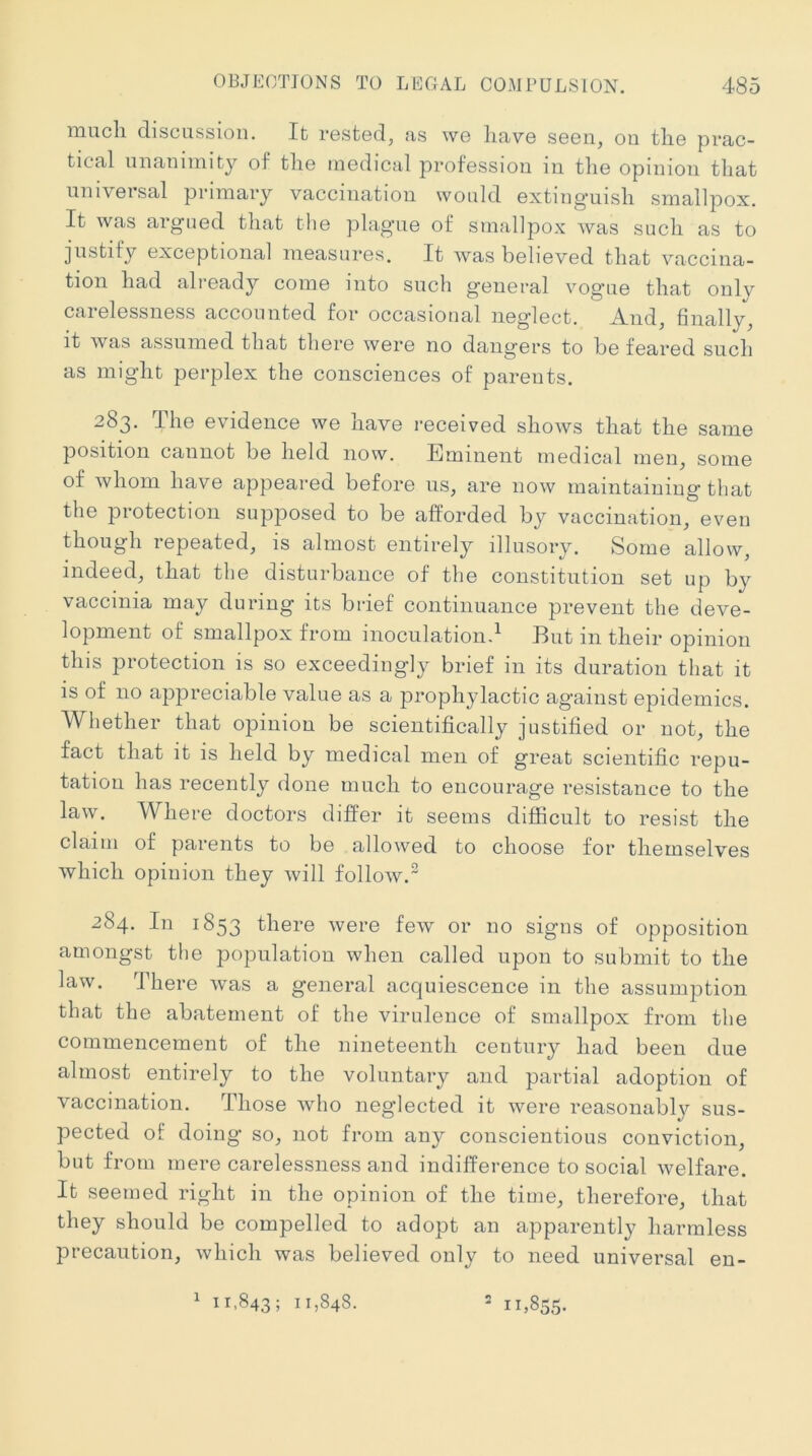 iMucli discussion. It rested, as we liave seen, on tlie prac- tical unanimity of tlie medical profession in tlie opinion that universal primary vaccination would extinguish smallpox. It was argued that the plague of smallpox was such as to justify exceptional measures. It was believed that vaccina- tion had already come into such general vogue that only carelessness accounted for occasional neglect. And, finally, it was assumed that there were no dangers to be feared such as might perplex the consciences of parents. 283. The evidence we have received shows that the same position cannot be held now. Eminent medical men, some of whom have appeared before us, are now maintaining that the protection supposed to be afforded by vaccination, even though repeated, is almost entirely illusory. Some allow, indeed, that the disturbance of the constitution set up by vaccinia may during its brief continuance prevent the deve- lopment of smallpox from inoculation^ But in their opinion this protection is so exceedingly brief in its duration that it is of no appreciable value as a prophylactic against epidemics. Whether that opinion be scientifically justified or not, the fact that it is held by medical men of great scientific repu- tation has recently done much to encourage resistance to the law. Where doctors differ it seems difficult to resist the claim of parents to be allowed to choose for themselves which opinion they will follow.” 284. In 1853 there were few or no signs of opposition amongst the population when called upon to submit to the law. There was a general acquiescence in the assumption that the abatement of the virulence of smallpox from the commencement of the nineteenth century had been due almost entirely to the voluntary and partial adoption of vaccination. Those who neglected it were reasonably sus- pected of doing so, not from any conscientious conviction, but from mere carelessness and indifference to social welfare. It seemed right in the opinion of the time, therefore, that they should be compelled to adopt an apparently harmless precaution, which was believed only to need universal en- 1 11,843; 11,848. ^ 11,855.