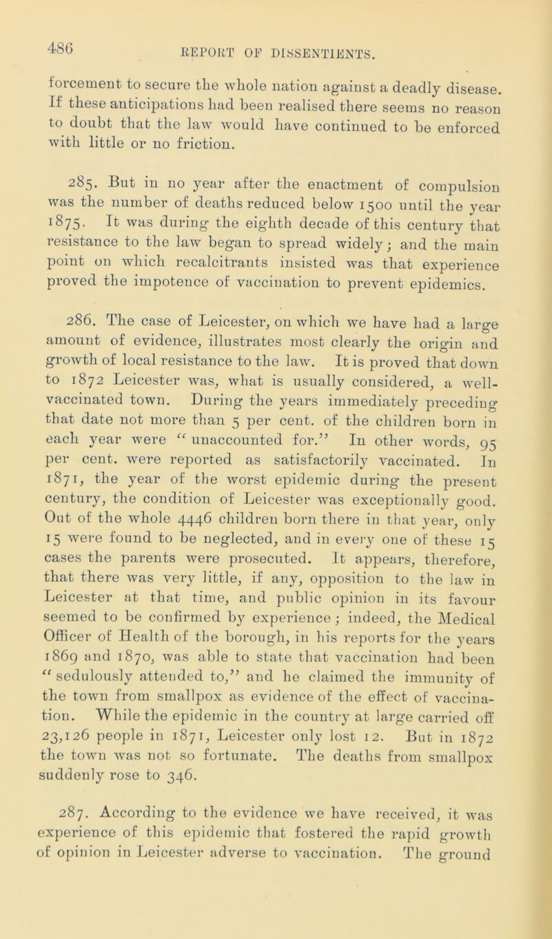 480 t'orcement to secure the whole nation against a deadly disease. If these anticipations had been realised there seems no reason to doubt that the law would have continued to be enforced with little or no friction. 285. But in no year after the enactment of compulsion was the number of deaths reduced below 1500 until the year 1875. It was during the eighth decade of this century that resistance to the law began to spread widely; and the main point on which recalcitrants insisted was that experience proved the impotence ol vaccination to prevent epidemics. 286. The case of Leicester^ on which we have had a large amount of evidence, illustrates most clearly the origin and growth of local resistance to the law. It is proved that down to 1872 Leicester was, what is usually considered, a well- vaccinated town. During the years immediatelj^ preceding that date not more than 5 per cent, of the children born in each year were unaccounted for.’^ In other words, 95 per cent, were reported as satisfactorily vaccinated. In 1871, the year of the worst epidemic during the present century, the condition of Leicester was exceptionally good. Out of the whole 4446 children born there in that year, only 15 were found to be neglected, and in eveiy one of these 15 cases the parents were prosecuted. It appears, therefore, that there was very little, if any, opposition to the law in Leicester at that time, and public opinion in its favour seemed to be confirmed by experience ; indeed, the Medical Officer of Health of the borough, in his reports for the years 1869 and 1870, was able to state that vaccination had been sedulously attended to,^’ and he claimed the immunity of the town from smallpox as evidence of the effect of vaccina- tion. While the epidemic in the country at large carried off 23,126 people in 1871, Leicester only lost 12. But in 1872 the town was not so fortunate. The deaths from smallpox suddenly rose to 346. 287. According to the evidence we have received, it was experience of this epidemic that fostered the rapid growth of opinion in Leicester adverse to vaccination. The ground