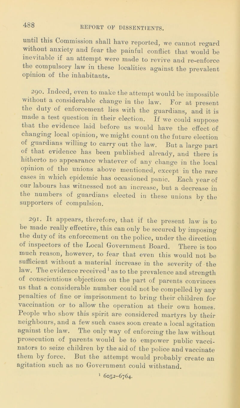 until this Commission shall have reported, we cannot regard without anxiety and fear the painful conflict that would be inevitable if an attempt were made to revive and re-enforce the compulsory law in these localities ag’ainst the prevalent opinion of the inhabitants. 2go. Indeed, even to make the attempt would be impossible without a considerable change in the law. For at present the duty of enforcement lies with the guardians, and it is made a test question in their election. If we could suppose that the evidence laid before us would have the effect of changing local opinion, we might count on the future election of guardians willing to carry out the law. But a large part of that evidence has been published already, and there is hitlieito no appearance whatever of aii}^ chang’e in the local opinion of the unions above mentioned, except in the rare cases in which epidemic has occasioned panic. Each year of our labours has witnessed not an increase, but a decrease in the numbers of guardians elected in these unions by the supporters of compulsion. 2gi. It appears, therefore, that if the present law is to be made really effective, this can only be secured by imposing’ the duty of its enforcement on the police, under the direction of inspectors of the Local Government Board. There is too much reason, however, to fear that even this would not be sufficient without a material increase in the severity of the law. The evidence received as to the prevalence and strength of conscientious objections on the part of parents convinces us that a considerable number could not be compelled by any penalties of fine or imprisonment to bring their children for vaccination or to allow the operation at their own homes. People who show this spirit are considered martyrs by their neighbours, and a few such cases soon create a local agitation against the law. The only way of enforcing the law without prosecution of parents would be to empower public vacci- nators to seize children by the aid of the police and vaccinate them by force. But the attempt would probably create an agitation such as no Government could withstand. ‘ 6052-6764.