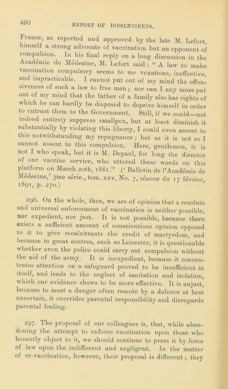 4-90 REPORT OP DISSENTIENTS. France, as reported and approved by the late M. Lefort, himself a strong advocate of vaccination but an opponent of compulsion. In his final reply on a long discussion in the Academm de Medecine, M. Lefort said : A law to make vaccmation compulsory seems to me vexatious, ineffective, and impracticable. I cannot put out of my mind the offen- siveness of such a law to free men ; nor can I any more put out of my mind that the father of a family also has rights of wliicli he can hardly be disposed to deprive himself in order to entrust them to the Government. Still, if we could—not indeed entirely suppress smallpox, but at least diminish it substantially by violating this liberty, I could even assent to this notwithstanding my repugnance j but as it is not so I cannot assent to this compulsion. Here, gentlemen, it is not I who speak, but it is M. Depaul, for long the director of our vaccine service, who uttered these words on this platform on Marcb 20th, 1881.” Bulletin de FAcademie de Medecine, 3me serie., tom. xxv. No. 7, seance dii 17 fevrier, 1891, p. 270.) 296. On the whole, then, we are of opinion that a resolute and universal enforcement of vaccination is neither possible, nor expedient, nor just. It is not possible, because there exists a sufficient amount of conscientious opinion opposed to it to give recalcitrants the credit of martyrdom, and because in great centres, such as Leicester, it is questionable whether even the police could carry out compulsion without the aid of the army. It is inexpedient, because it concen- trates attention on a safeguard proved to be insufficient in itself, and leads to the neg’lect of sanitation and isolation, which our evidence shows to be more effective. It is unjust, because to meet a danger often remote by a defence at best uncertain, it overrides parental responsibility and disregards parental feeling. 297. The proposal of our colleagues is, that, while aban- doning the attempt to enforce vaccination upon those who honestly object to it, we should continue to press it by force of law upon the indifferent and negligent. In the matter of re-vaccination, however, their proposal is different; they