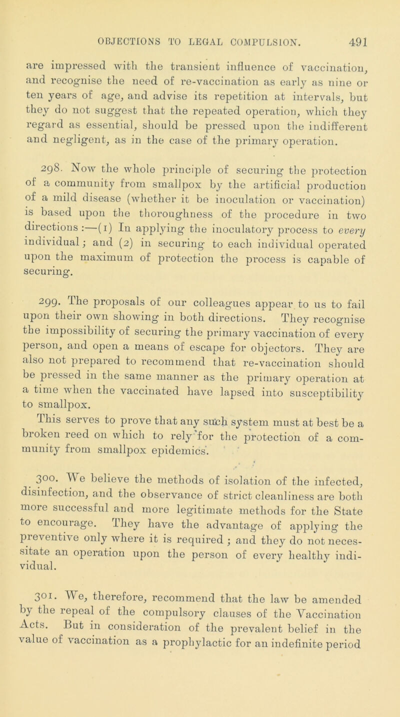 are impressed with the transient influence of vaccination, and recognise the need of re-vaccination as early as nine or ten years of age, and advise its repetition at intervals, hut they do not suggest that the repeated operation, which they regard as essential, should be pressed upon the indifferent and negligent, as in the case of the primary operation, 2q8. Now the whole principle of securing the j^i’otection of a community from smallpox by the artificial production of a mild disease (whether it be inoculation or vaccination) is based upon the thoroughness of the procedure in two directions:—(i) In applying the inoculatory process to every individual; and (2) in securing to each individual operated upon the maximum of protection the process is capable of securing. 299. Ihe proposals of our colleagues appear to us to fail upon their own shoAving in both directions. They recognise the impossibility of securing the primary vaccination of every peison, and open a means of escape for objectors. They are also not prepared to recommend that re-vaccination should be pressed in the same manner as the primary operation at a time Avhen the vaccinated have lapsed into susceptibility to smallpox. This serves to prove that any such system must at best be a broken reed on which to rely'for the protection of a com- munity from smallpox epidemics’. 300. e believe the methods of isolation of the infected, disinfection, and the observance of strict cleanliness are both moie successful aud more legitimate methods for the State to encourage. dhey have the advantage of applying the pieventive only where it is required ; and they do not neces- sitate an operation upon the person of every healthy indi- vidual. 301. AVe, therefore, recommend that the law be amended by the repeal of the compulsory clauses of the Vaccination Acts. But in consideration of the prevalent belief in the value of vaccination as a prophylactic for an indefinite period