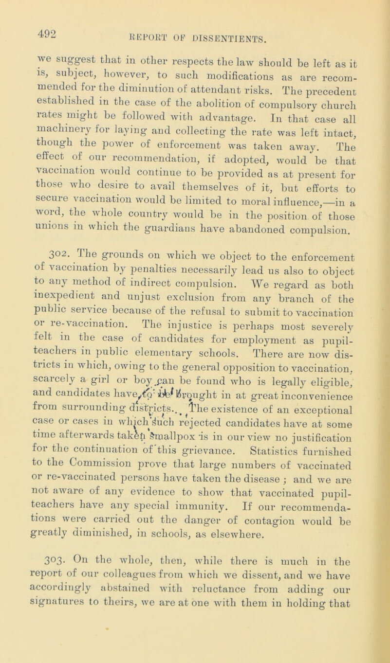 RKFOilT 01^' DISSENTIENTS. we siigpst that in other respects the law should be left as it is, subject, however, to such modifications as are recom- mended for the diminution of attendant risks. The precedent established in the case of the abolition of compulsory church rates might be followed with advantage. In that case all machinery for laying and collecting the rate was left intact, though the power of enforcement was taken away. The effect of our recommendation, if adopted, would be that vaccination would continue to be provided as at present for those who desire to avail themselves of it, but efforts to secure vaccination would be limited to moral influence,—in a word, the whole country would be in the position of those unions in which the guardians have abandoned compulsion. 302. I he g’ronnds on which we object to the enforcement of vaccination by penalties necessarily lead us also to object to any method of indirect coinjDiilsion. W^e regard as both inexpedient and unjust exclusion from any branch of the public service because of the refusal to submit to vaccination 01 re-vaccination. The injustice is perhaps most severely felt in the case of candidates for employment as pupil- teachers in public elementary schools. There are now dis- tricts in which, owing to the general opposition to vaccination, scarcely a girl or boy^pan be found who is legally eligible, and candidates have^t^'l^l?ought in at great inconvenience from surrounding’ districts., ^ ^l^’he existence of an exceptional case or cases in which dubh rejected candidates have at some time afterwards takefi Smallpox is in our view no justification for the continuation of this grievance. Statistics furnished to the Commission prove that large numbers of vaccinated or re-vaccinated persons have taken the disease ; and we are not aware of any evidence to show that vaccinated pupil- teachers have any special immunity. If our recommenda- tions were carried out the da.nger of contagion would be greatly diminished, in schools, as elsewhere. 303. On the whole, then, while there is much in the report of our colleagues from which we dissent, and we have accordingly abstained with reluctance from adding our signatures to theirs, we are at one with them in holding that